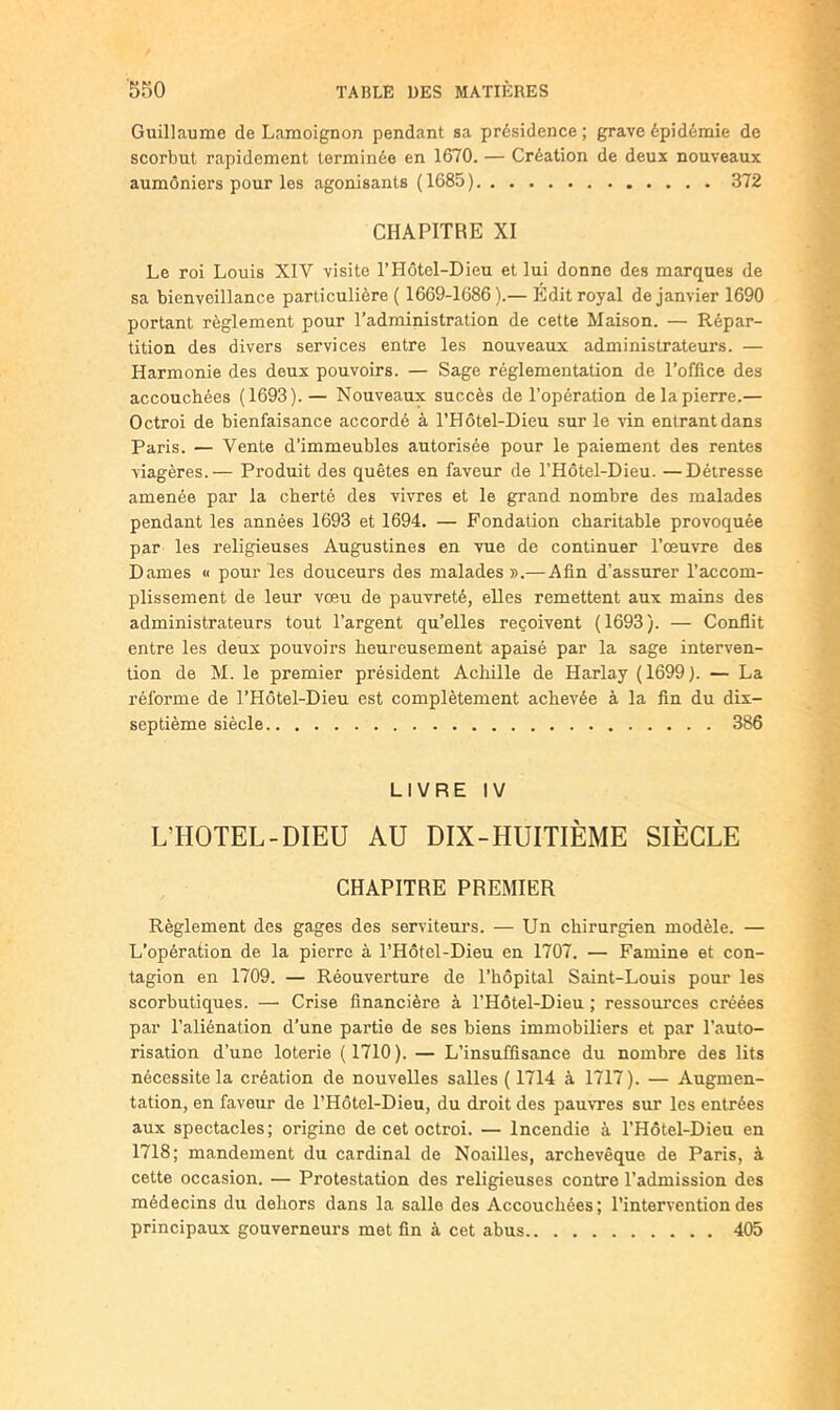 Guillaume de Lamoignon pendant sa présidence ; grave épidémie de scorbut rapidement terminée en 1670. — Création de deux nouveaux aumôniers pour les agonisants (1685) 372 CHAPITRE XI Le roi Louis XIV visite l’Hotel-Dieu et lui donne des marques de sa bienveillance particulière ( 1669-1686).— Edit royal de janvier 1690 portant règlement pour l’administration de cette Maison. — Répar- tition des divers services entre les nouveaux administrateurs. — Harmonie des deux pouvoirs. — Sage réglementation de l’office des accouchées (1693).— Nouveaux succès de l’opération de la pierre.— Octroi de bienfaisance accordé à l’Hôtel-Dieu sur le vin entrant dans Paris. — Vente d’immeubles autorisée pour le paiement des rentes viagères.— Produit des quêtes en faveur de l’Hôtel-Dieu. —Détresse amenée par la cherté des vivres et le grand nombre des malades pendant les années 1693 et 1694. — Fondation charitable provoquée par les religieuses Augustines en vue de continuer l’œuvre des Dames « pour les douceurs des malades».— Afin d’assurer l’accom- plissement de leur vœu de pauvreté, elles remettent aux mains des administrateurs tout l’argent qu’elles reçoivent (1693). — Conflit entre les deux pouvoirs heureusement apaisé par la sage interven- tion de M. le premier président Achille de Harlay (1699). — La réforme de l’Hôtel-Dieu est complètement achevée à la fin du dix- septième siècle 386 LIVRE IV L’HOTEL-DIEU AU DIX-HUITIÈME SIÈCLE CHAPITRE PREMIER Règlement des gages des serviteurs. — Un chirurgien modèle. — L’opération de la pierre à l’Hôtel-Dieu en 1707. — Famine et con- tagion en 1709. — Réouverture de l’hôpital Saint-Louis pour les scorbutiques. — Crise financière à l’Hôtel-Dieu ; ressources créées par l’aliénation d’une partie de ses biens immobiliers et par l’auto- risation d’une loterie (1710). — L’insuffisance du nombre des lits nécessite la création de nouvelles salles ( 1714 à 1717). — Augmen- tation, en faveur de l’Hôtel-Dieu, du droit des pauvres sur les entrées aux spectacles; origine de cet octroi. — Incendie à l’Hôtel-Dieu en 1718; mandement du cardinal de Noailles, archevêque de Paris, à cette occasion. — Protestation des religieuses contre l’admission des médecins du dehors dans la salle des Accouchées ; l’intervention des principaux gouverneurs met fin à cet abus 405