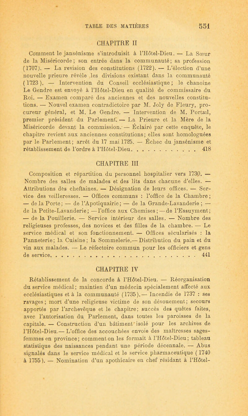 CHAPITRE II Comment le jansénisme s’introduisit à l’Hôtel-Dieu. — La Sœur de la Miséricorde ; son entrée dans la communauté ; sa profession (1707). — La l’evision des constitutions (1722). — L’élection d’une nouvelle prieure révèle .les divisions existant dans la communauté ( 1723 ). — Intervention du Conseil ecclésiastique ; le chanoine Le Gendre est envoyé à l’Hôtel-Dieu en qualité de commissaire du Roi. — Examen comparé des anciennes et des nouvelles constitu- tions. — Nouvel examen contradictoire par M. Joly de Fleury, pro- cureur général, et M. Le Gendre. — Intervention de M. Portail, premier président du Parlement'. — La Prieure et la Mère de la Miséricorde devant la commission.' — Éclairé par cette enquête, le chapitre revient aux anciennes constitutions; elles sont homologuées par le Parlement; arrêt du 17 mai 1725. — Échec du jansénisme et rétablissement de l’ordre à l’Hôtel-Dieu 418 CHAPITRE III Composition et répartition du personnel hospitalier vers 1730. — Nombre des salles de malades et des lits dans chacune d’elles. — Attributions dès cheftaines. — Désignation de leurs offices. — Ser- vice des veilleresses. — Offices communs : l’office de la Chambre ; — delà Porte; — de l’Apotiquairie; — de la Grande-Lavanderie ; — de la Petite-Lavanderie; —l’office aux Chemises;—de l’Essuyment; — de la Pouillerie. — Service intérieur des salles. — Nombre des religieuses professes, des novices et des filles de la chambre. — Le service médical et son fonctionnement. — Offices sécularisés : la Panneterie; la Cuisine; la Sommelerie.— Distribution du pain et du vin aux malades. — Le réfectoire commun pour les officiers et gens de service 441 CHAPITRE IV Rétablissement de la concorde à l’Hôtel-Dieu. — Réorganisation du service médical ; maintien d’un médecin spécialement affecté aux ecclésiastiques et à la communauté (1735).— Incendie de 1737 : ses ravages; mort d’une religieuse victime de son dévouement; secours apportés par l’archevêque et le chapitre; succès des quêtes faites, avec l’autorisation du Parlement, dans toutes les paroisses de la capitale. — Construction d’un bâtiment'isolé pour les archives de l’Hôtel-Dieu.— L’office des accouchées envoie des maîtresses sages- femmes en province; comment on les formait à l’Hôtel-Dieu; tableau statistique des naissances pendant une période décennale. — Abus signalés dans le seirvice médical et le service pharmaceutique ( 1740 à 1755 ). — Nomination d’un apothicaire en chef résidant à l’Hôtel-