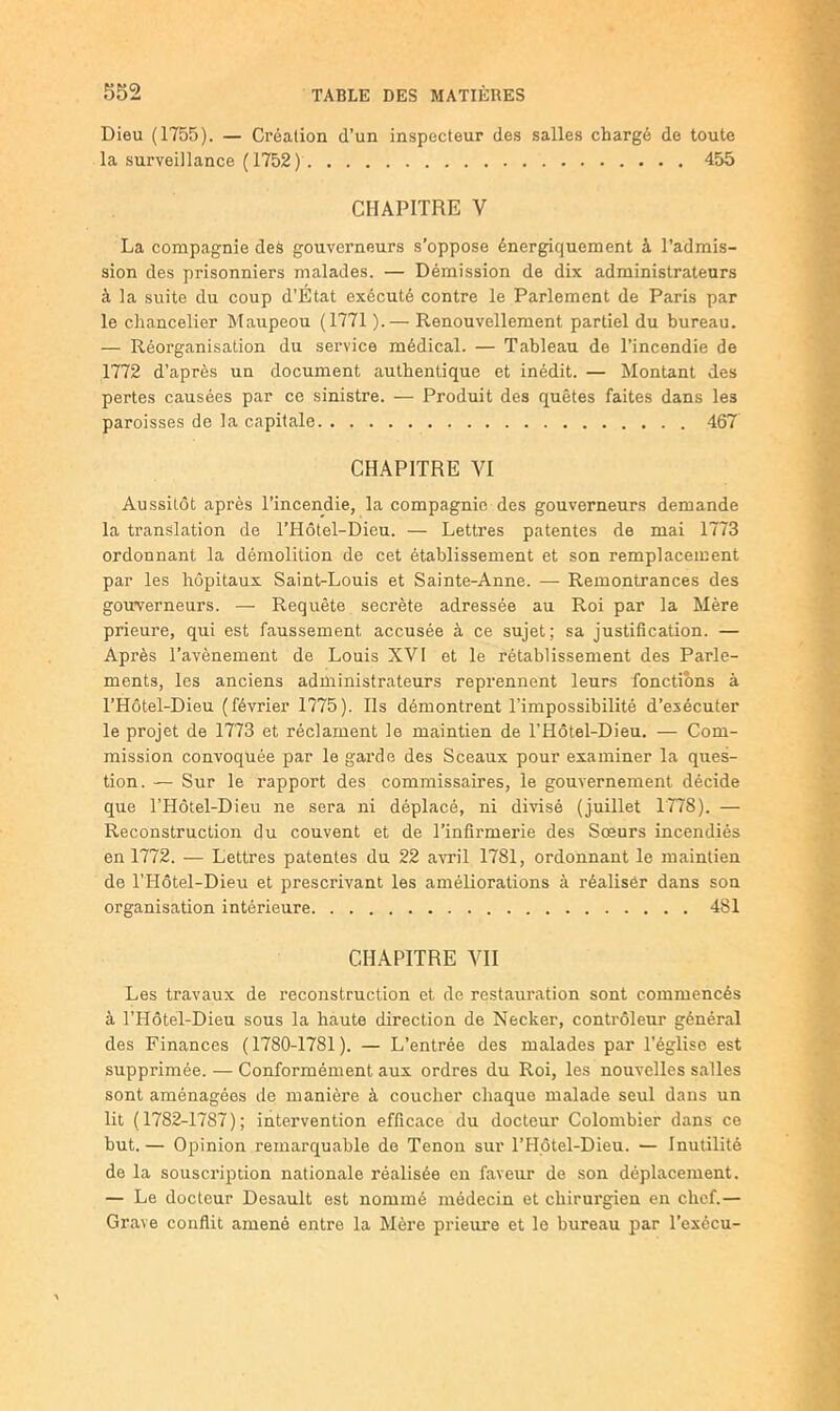 Dieu (1755). — Création d’un inspecteur des salles chargé de toute la surveillance (1752) 455 CHAPITRE V La compagnie deâ gouverneurs s’oppose énergiquement à l’admis- sion des prisonniers malades. — Démission de dix administrateurs à la suite du coup d’Etat exécuté contre le Parlement de Paris par le chancelier Maupeou (1771 ).— Renouvellement partiel du bureau. — Réorganisation du service médical. — Tableau de l’incendie de 1772 d’après un document authentique et inédit. — Montant des pertes causées par ce sinistre. — Produit des quêtes faites dans les paroisses de la capitale 467 CHAPITRE VI Aussitôt après l’incendie, la compagnie des gouverneurs demande la translation de l’Hôtel-Dieu. — Lettres patentes de mai 1773 ordonnant la démolition de cet établissement et son remplacement par les hôpitaux Saint-Louis et Sainte-Anne. — Remontrances des gouverneurs. — Requête secrète adressée au Roi par la Mère prieure, qui est faussement accusée à ce sujet; sa justification. — Après l’avènement de Louis XVI et le rétablissement des Parle- ments, les anciens administrateurs reprennent leurs fonctions à l’Hôtel-Dieu (février 1775). Ils démontrent l’impossibilité d’exécuter le projet de 1773 et réclament le maintien de l’Hôtel-Dieu. — Com- mission convoquée par le garde des Sceaux pour examiner la ques- tion. — Sur le rapport des commissaires, le gouvernement décide que l’Hôtel-Dieu ne sera ni déplacé, ni divisé (juillet 1778). — Reconstruction du couvent et de l’infirmerie des Sœurs incendiés en 1772. — Lettres patentes du 22 avril 1781, ordonnant le maintien de l’Hôtel-Dieu et prescrivant les améliorations à réaliser dans son organisation intérieure 481 CHAPITRE VII Les travaux de reconstruction et de restauration sont commencés à l’Hôtel-Dieu sous la haute direction de Necker, contrôleur général des Finances (1780-1781). — L’entrée des malades par l’église est supprimée. — Conformément aux ordres du Roi, les nouvelles salles sont aménagées de manière à coucher chaque malade seul dans un lit (1782-1787); intervention efficace du docteur Colombier dans ce but.— Opinion remarquable de Tenon sur l’Plôtel-Dieu. — Inutilité de la souscription nationale réalisée en faveur de son déplacement. — Le docteur Desault est nommé médecin et chirurgien en chef.— Grave conflit amené entre la Mère prieure et le bureau par l’exécu-