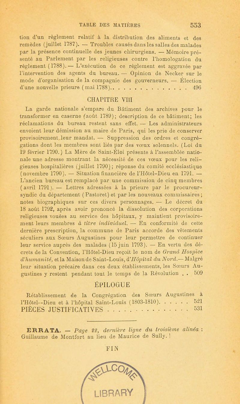 lion d’un règlement relatif à la distribution des aliments et dos remèdes (juillet 1787). — Troubles causés dans les salles des malades par la présence continuelle des jeunes chirurgiens. — Mémoire pré- senté au Parlement par les religieuses contre l’homologation du règlement ( 1788).— L’exécution do ce règlement est aggravée par l’intervention des agents du bureau. — Opinion de Necker sur le mode d’organisation de la compagnie des gouverneurs. — Élection d'une nouvelle prieure (mai 1788) 496 CHAPITRE VIH La garde nationale s’empare du Bâtiment des archives pour le transformer en caserne (août 1789); description de ce bâtiment; les réclamations du bureau restent sans effet. — Les administrateurs envoient leur démission au maire de Paris, qui les prie de conserver provisoiremenLleur mandat. — Suppression des ordres et congré- gations dont les membres sont liés par des vœux solennels. (Loi du 19 février 1790. ) La Mère de Saint-Éloi présente à l’assemblée natio- nale une adresse montrant la nécessité de ces vœux pour les reli- gieuses hospitalières (juillet 1790); réponse du comité ecclésiastique (novembre 1790). — Situation financière de l’Hôtel-Dieu en 1791. — L’ancien bureau est remplacé par une commission de cinq membres ( avril 1791 ). — Lettres adressées à la prieure par le procureur- syndic du département (Pastoret) et par les nouveaux commissaires; notes biographiques sur ces divers personnages. — Le décret du 18 août 1792, après avoir prononcé la dissolution des corporations religieuses vouées au service des hôpitaux, y maintient provisoire- ment leurs membres à titre individuel. — En conformité de cette dernière prescription, la commune de Paris accorde des vêtements séculiers aux Sœurs Augustines pour leur permettre de continuer leur service auprès des malades (15 juin 1793). — En vertu des dé- crets de la Convention, l’Hôtel-Dieu reçoit le nom de Grand Hospice d'humanité, et la Maison de Saint-Louis, àHôpital du Nord.— Malgré leur situation précaire dans ces deux établissements, les Sœurs Au- gustines y restent pendant tout le temps de la Révolution . . 509 ÉPILOGUE Rétablissement de la Congrégation des Sœurs Augustines à l’HoteL-Dieu et à l’hôpital Saint-Louis (1803-1810) 521 PIÈCES JUSTIFICATIVES 531 ERRATA. — Page 22, dernière ligne du troisième alinéa : Guillaume de Montfort au lieu de Maurice de Sully. 1 FIN ( LIBRARY 1