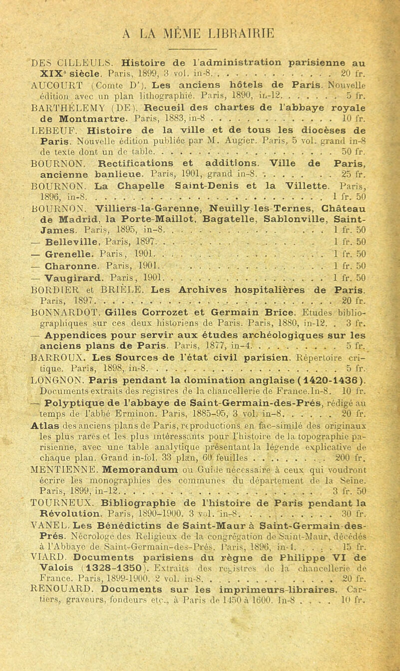 A f.A MRMl:: LIBHAlKir'] DES CILLEULS. Histoire de l'administration parisienne au XIX» siècle. Paris, 1899, 3 vol. in-8 20 l'r. AUCOURT (Comte D’). Les anciens hôtels de Paris. Nouvelle édition avec un plan lithographié. Paris, 1890, in-12 5 l'r. BARTHELEMY (DE). Recueil des chartes de l’abbaye royale de Montmartre. Paris, 1883, in-8 10 l'r. LEBEUP. Histoire de la ville et de tous les diocèses de Paris. Nouvelle édition publiée par M. Augier. Paris, .o vol. grand in-S de texte dont un de table 50 fr. BOURNON. Rectifications et additions. Ville de Paris, ancienne banlieue. Paris, 1901, grand in-8. 25 fr. BOURNON. La Chapelle Saint-Denis et la Villette. Paris, 1896, in-8 1 fr. 50 BOURNON. Villiers-la-Garenne, Neuilly-les-Ternes, Château de Madrid, la Porte-Maillot, Bagatelle, Sablonville, Saint- James. Paris, 1895, in-8 1 fr. 50 — Belleville, Paris, 1897. . . 1 fr. 50 — Grenelle. Paris, 1901 1 fr. .50 — Charonne. Paris, 1901.. 1 fr. 50 — Vaugirard. Paris, 1901 1 fr. 50 BORD 1ER et BRIELE. Les Archives hospitalières de Paris. Paris, 1897 20 fr. BONNARDOT. Gilles Corrozet et Germain Brice. Etudes biblio- graphiques sur ces deux historiens de Paris. Paris, 1880, in-12. . 3 fr. — Appendices pour servir aux études archéologiques sur les anciens plans de Paris. Paris, 1877, in-4 5 fr. BARROUX. Les Sources de l'état civil parisien. Répertoire cri- tique. Paris, 1898, in-8 5 fr. LONGNON. Paris pendant la domination anglaise (1420-1436). Documents extraits des registres de la chancellerie dé France.lu-8. 10 fr. — Polyptique de l’abbaye de Saint-Germain-des-Prés, rédigé au temps de l’abbé Erininon. Paris, 1885-95, 3 vol. in-8 20 fr. Atlas des anciens plans de Paris, reproductions en fac-similé des originaux les plus rarès et les plus intéressants pour l’histoire de la topographie pa- risienne, avec une table analytique présentant la légende explicative de chaque plan. Grand in-fol. 33 plan, 60 feuilles 200 fr. MENTIENNE. Mémorandum ou Guide nécessaire à ceux qui voudront écrire les monographies des communes du département de la Seine. Paris, 1899, in-12 3 fr. 50 TOURNEUX. Bibliographie de l'histoire de Paris pendant la Révolution. Paris, 1890-1900. 3 vol. in-8 30 fr. ■VANEL.Les Bénédictins de Saint-Maurà Saint-Germain-des- Prés. Nécrologe des Religieux de la congrégation do Saint-Maur, décédés à l’Abbaye de Saint-Gcrmain-des-Prés. l’aris, 1896, in-l. .... 15 fr. VIARD. Documents parisiens du règne de Philippe VI de Valois (1328-1350), E.xtraits dos rc:.istrcs de la chancellerie de France. Paris, 1899-1900. 2 vol. in-8. . . T 20 fr. RENOUARD. Documents sur les imprimeurs-libraires. Car- tier.s, graveurs, fondeurs etc., à Paris de 11.50 à 1600. ln-8 .... 10 fr.
