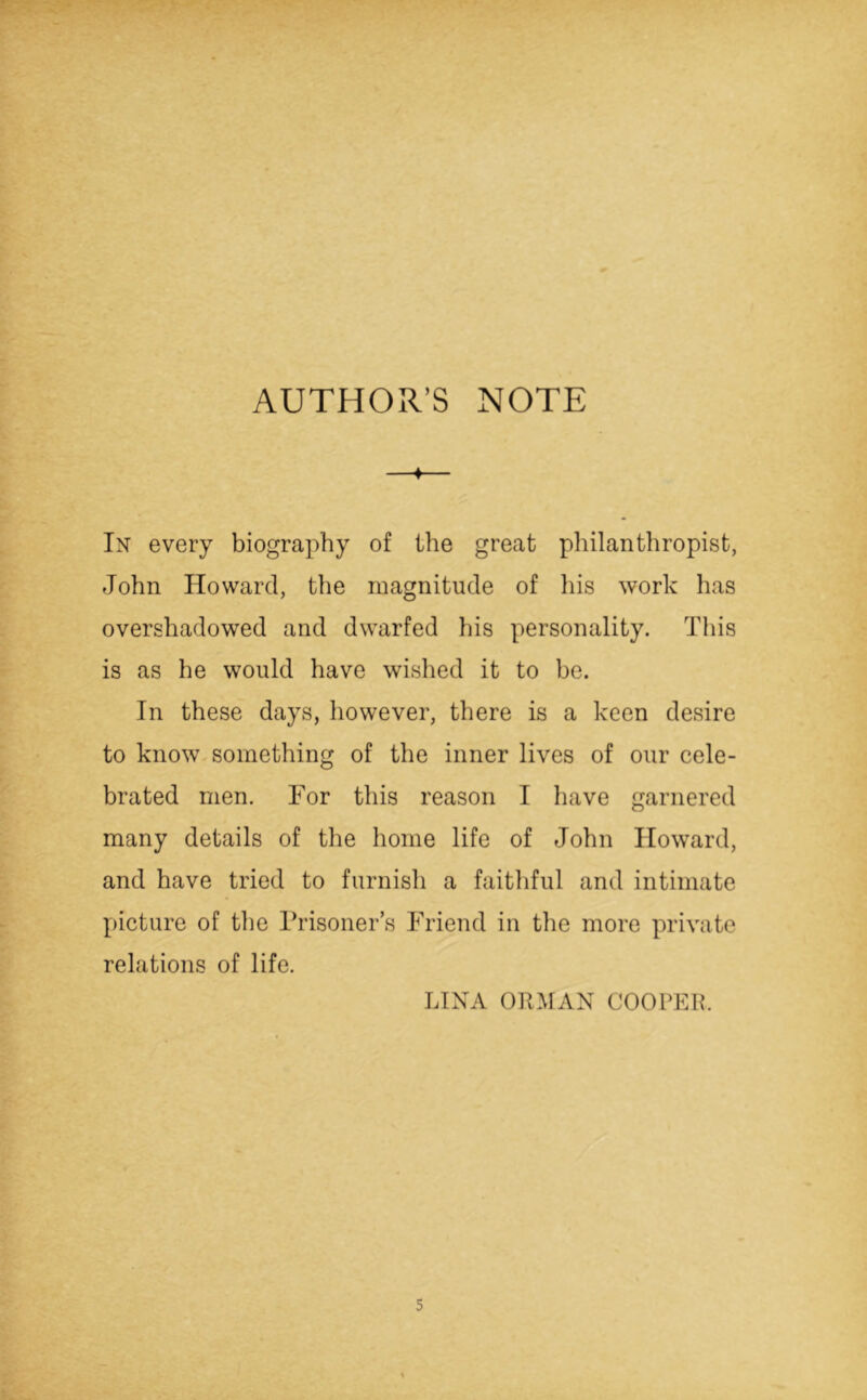 ♦ In every biography of the great philanthropist, John Howard, the magnitude of his work has overshadowed and dwarfed his personality. This is as he would have wished it to be. In these days, however, there is a keen desire to know something of the inner lives of our cele- brated men. For this reason I have garnered many details of the home life of John Howard, and have tried to furnish a faithful and intimate picture of the Prisoner’s Friend in the more private relations of life. LINA ORMAN COOPER.