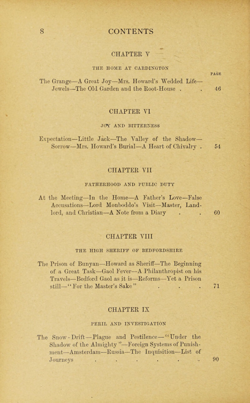 CHAPTER V THE HOME AT CARDINGTON Tlie Grange—A Great Joy—Mrs. Howard’s Wedded Life— Jewels—The Old Garden and the Root-House . CHAPTER VI JOV AND BITTERNESS Expectation—Little Jack—The Valley of the Shadow— Soi row—Mrs. Howard’s Burial—A Heart of Chivalry . CHAPTER VII FATHERHOOD AND RUBLIC DUTY At the ^Meeting—In the Home—A Father’s Love—False Accusations—Lord Monboddo’s Visit—Master, Land- lord, and Christian—A Note from a Diary CHAPTER VIII THE HIGH SHERIFF OF BEDFORDSHIRE The Prison of Bunyan—Howard as Sheriff—The Beginning of a Great Task—Gaol Fever—A Pliilanthroi»ist on his Travels—Bedford Gaol as it is—Reforms—Yet a Prison still—“ For the Master’s Sake ” CHAPTER IX PERIL AND INVESTIGATION The Snow-Drift—Plague and Pestilence—“Under the Shadow of the Almighty ”—Foreign Systems of Punish- ment—Amsterdam—Russia—The Inquisition—List of Journeys