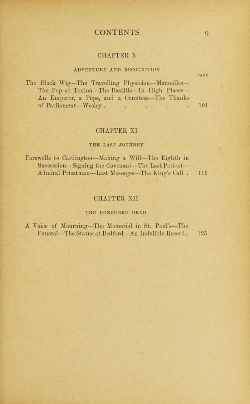 CHAPTER X ADVENTURE AND RECOGNITION PAGE The Black Wig—The Travelling Physician—Marseilles— The Fop at Toulon—The Bastille—In High Places— An Emperor, a Pope, and a Countess—The Thanks of Parliament—Wesley . . . . .101 CHAPTER XI THE LAST JOURNEY Farewells to Cardington—Making a Will—The Eighth in Succession—Signing the Covenant—The Last Patient— Admiral Priestman—Last Messages—The King’s Call . 115 CHAPTER XII THE HONOURED DEAD A Voice of Mourning—The Memorial in St. Paul’s—The Funeral—The Statue at Bedford—An Indelible Record . 125