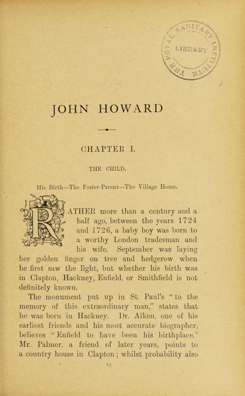 / JOHN HOWARD CHArTEK I. THE CHILD. Ills Birth—The Foster-Parent—The Village Home. ATIIEU more tlian a century and a half ago, between the years 1724 and 172G, a baby boy was born to a worthy London tradesman and his wife. September was laying her golden finger on tree and hedgerow when he first saw the light, but whether his birth was in Clapton, Hackney, Enfield, or Smithfield is not definitely known. The monument put up in St. 1’aid’s “ to the memory of this exti'aordinary man,” states that he was born in Hackney. Dr. Aiken, one of his earliest friends and his most accurate biographer, believes Enfield to have lieen his birth])lace.” Mr. rainier, a friend of later years, jioints to a country house in Clapton ; whilst probability also