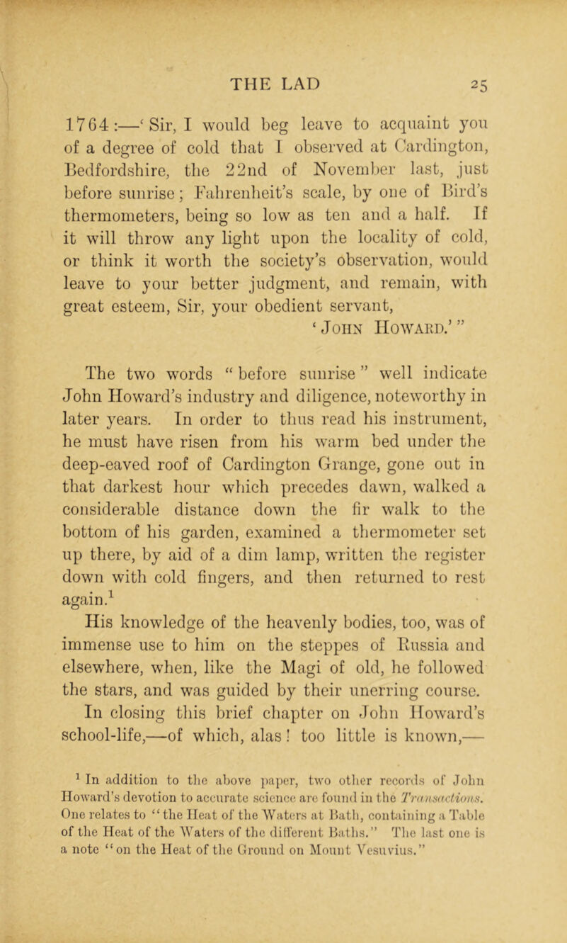 1764:—‘ Sir, I would beg leave to acquaint you of a degree of cold that I observed at Cardington, Bedfordshire, the 22iid of November last, just before sunrise; Falirenheit’s scale, by one of Bird’s thermometers, being so low as ten and a half. If it will throw any light upon the locality of cold, or think it worth the society’s observation, would leave to your better judgment, and remain, with great esteem. Sir, your obedient servant, ‘John IIowaed.’” The two words “ before sunrise ” well indicate John Howard’s industry and diligence, noteworthy in later years. In order to tlius read his instrument, he must have risen from his warm bed under the deep-eaved roof of Cardington Grange, gone out in that darkest liour which precedes dawn, walked a considerable distance dowm the fir walk to tlie bottom of his garden, examined a thermometer set up there, by aid of a dim lamp, written tlie register down with cold fingers, and then returned to rest again. ^ His knowledge of the heavenly bodies, too, was of immense use to him on the steppes of Bussia and elsewhere, when, like the Magi of old, he followed the stars, and was guided by their unerring course. In closing this brief chapter on John .Howard’s school-life,—of which, alas! too little is known,— ^ In addition to tiic above ])aper, two otlier records of John Howard’s devotion to accurate science arc found in tlie Trumsitctvnis. One relates to “the Heat of the Waters at Ihitli, conhuning a Table of the Heat of the Waters of the did’ereut Baths.” Tlie last one is a note “on the Heat of the Ground on Mount Vesuvius.”