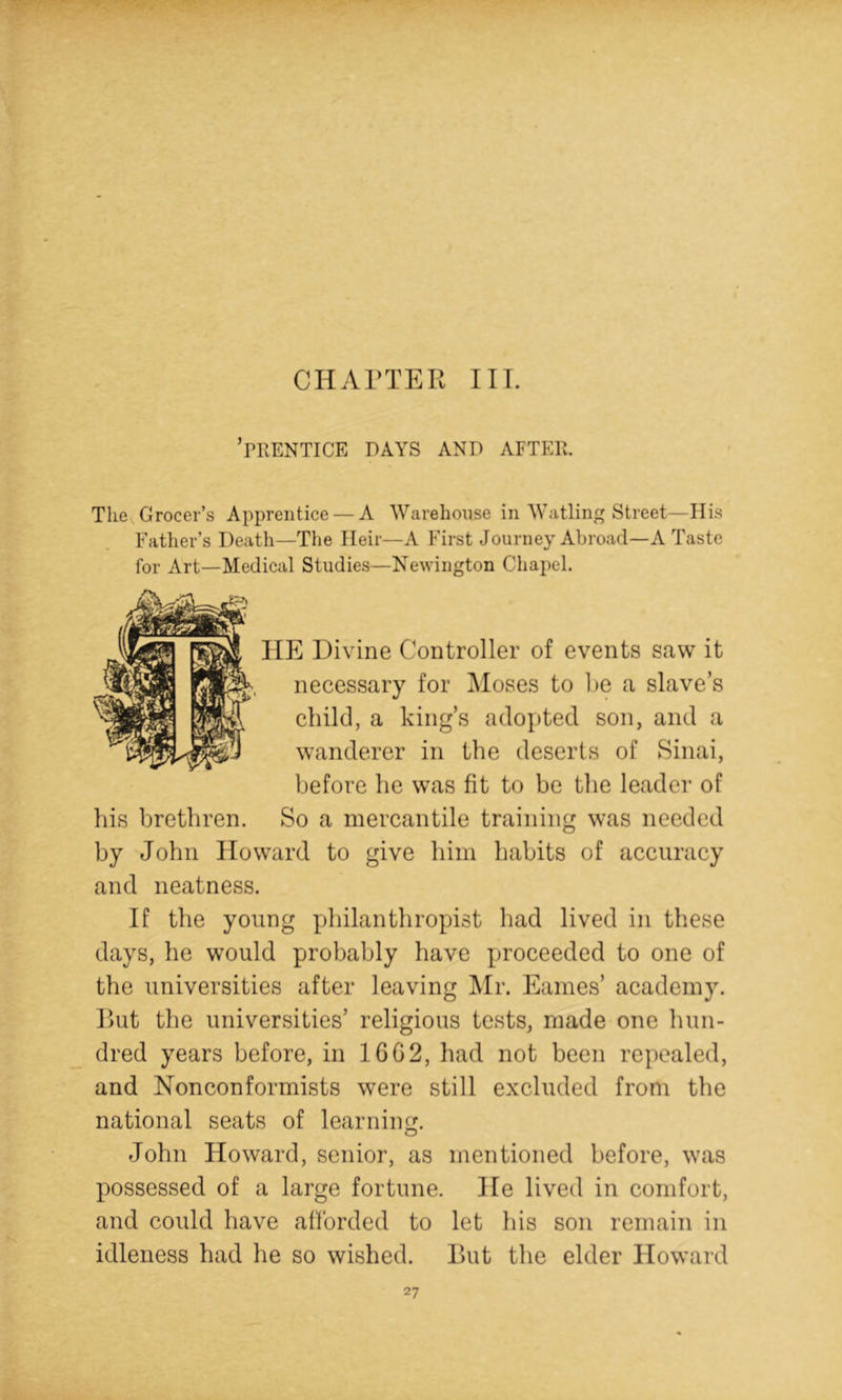 CHArXER III. ’rRENTICE DAYS AND AFTER. The Grocer’s Apprentice — A Warehouse in Watling Street—His Father’s Death—The Heir—A First Journey Abroad—A Taste for Art—Medical Studies—Newington Chapel. HE Divine Controller of events saw it necessary for Moses to he a slave’s child, a king’s adopted son, and a wanderer in the deserts of Sinai, before he was fit to be the leader of his brethren. So a mercantile training was needed by John Howard to give him habits of accuracy and neatness. If the young philanthropist had lived in these days, he would probably have proceeded to one of the universities after leaving IVIr. Eames’ academy. Rut the universities’ religious tests, made one hun- dred years before, in 16G2, had not been repealed, and Nonconformists were still excluded from the national seats of learning. John Howard, senior, as mentioned before, was possessed of a large fortune. He lived in comfort, and could have afforded to let his son remain in idleness had he so wished. Rut the elder Howard