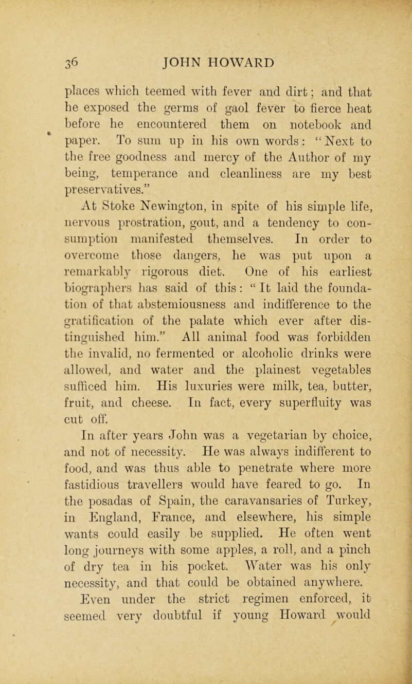 places which teemed with fever and dirt; and that he exposed the germs of gaol fever to fierce heat before he encountered them on notebook and paper. To sum up in his own words: “ Next to the free goodness and mercy of the Author of my being, temperance and cleanliness are my best preservatives.” At Stoke Newington, in spite of his simple life, nervous prostration, gout, and a tendency to con- sumption manifested themselves. In order to overcome those dangers, he was put upon a remarkably rigorous diet. One of his earliest biographers has said of this : “ It laid the founda- tion of that abstemiousness and indifference to the gratification of the palate which ever after dis- tiimuished him.” All animal food was forbidden o the invalid, no fermented or alcoholic drinks were allowed, and water and the plainest vegetables sufficed him. His luxuries were milk, tea, butter, fruit, and cheese. In fact, every superfluity was cut off. In after years John was a vegetarian by choice, and not of necessity. He was always indifferent to food, and was thus able to penetrate where more fastidious travellers would have feared to go. In the posadas of Spain, the caravansaries of Turkey, in England, France, and elsewhere, his simple wants could easily be supplied. He often went long journeys with some apples, a roll, and a pinch of dry tea in his pocket. Water was his only necessity, and that could be obtained anywhere. Even under the strict regimen enforced, it seemed very doubtful if young Howard would