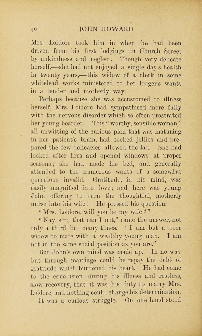 Mrs. Loidore took liim in when he had been driven from his first lodgings in Church Street by unkindness and neglect. Though very delicate herself,—slie had not enjoyed a single day’s health in twenty years,—this widow of a clerk in some whitelead wmrks ministered to her lodger’s wants in a tender and motherly way. Perhaps because she was accustomed to illness herself, Mrs. Loidore had sympathised more fully with the nervous disorder which so often prostrated her young boarder. This worthy, sensible woman,” all unwitting of the curious plan that was maturing in her patient’s brain, had cooked jellies and pre- pared the few delicacies allowed the lad. She had looked after fires and opened windows at proper seasons; she had made his bed, and generally attended to the numerous wants of a somewhat cpierulous invalid. Cratitude, in his mind, was easily magnified into love; and here was young John offering to turn the thoughtful, motherly nurse into his wife ! He pressed his question. “ Mrs. Loidore, will you be my wife ? ” “ Nay, sir; that can 1 not,” came the answer, not only a third but many times. “ 1 am but a poor widow to mate with a wealthy young man. I am not in the same social ])osition as you are.” But John’s own mind was made up. In no way but through marriage could he repay the debt of gratitude which burdened his heart. He had come to the conclusion, during his illness and restless, slow recovery, that it was his duty to marry Mrs. Loidore, and nothing could change his determination. It was a curious struggle. On one hand stood