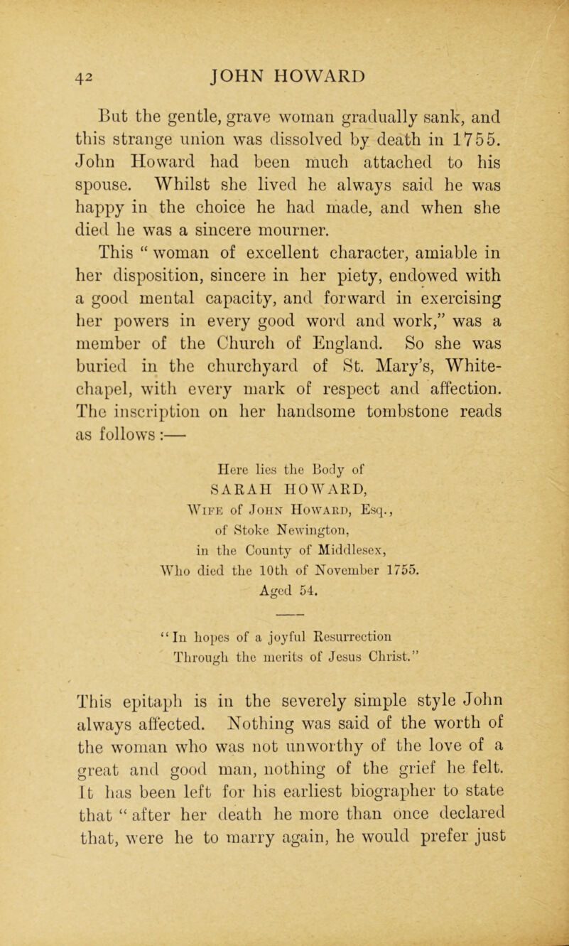 But the gentle, grave woman gradually sank, and this strange union was dissolved by death in 1755. John Howard had been much attached to his spouse. Whilst she lived he always said he was happy in the choice he had made, and when she died he was a sincere mourner. This “ woman of excellent character, amiable in her disposition, sincere in her piety, endowed with a good mental capacity, and forward in exercising her powers in every good word and work,” was a member of the Church of England. So she was buried in the churchyard of St. Mary’s, White- chapel, with every mark of respect and affection. The inscription on her handsome tombstone reads as follows:— Here lies the Body of SARAH HOWARD, Wife of John Howard, Esq., of Stoke Newington, in the County of Middlesex, Who died the 10th of November 1755. Aged 54. “In hopes of a joyful Resurrection Through the merits of Jesus Christ.” This epitaph is in the severely simple style John always affected. Nothing was said of the worth of the woman who was not unworthy of the love of a great and good man, nothing of the grief he felt. It has been left for his earliest biographer to state that “ after her death he more than once declared that, were he to marry again, he would prefer just