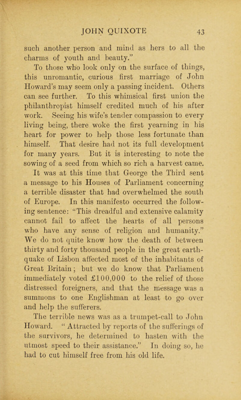 such another person and mind as hers to all the charms of youth and beauty.” To those who look only on the surface of things, this imromantic, curious first marriage of John Howard’s may seem only a passing incident. Others can see further. To this whimsical first union the philanthropist himself credited much of his after work. Seeing his wife’s tender compassion to every living being, there woke the first yearning in his heart for powder to help those less fortunate than himself. That desire had not its full development for many years. But it is interesting to note the sowing of a seed from which so rich a harvest came. It was at this time that George the Third sent a message to his Houses of Parliament concerning a terrible disaster that had overwhelmed the south of Europe. In this manifesto occurred the follow- ing sentence: “This dreadful and extensive calamity cannot fail to affect the hearts of all persons who have any sense of religion and humanity.” We do not (^uite know how the death of between thirty and forty thousand people in the great earth- quake of Lisbon affected most of the inhabitants of Great Britain ; but we do know that Parliament immediately voted £100,000 to the relief of those distressed foreigners, and that the message was a summons to one Englishman at least to go over and help the sufferers. Tlie terrible new’S was as a trumpet-call to John Howard. “ Attracted l)y reports of the sufferings of the survivors, he determined to luisten with the utmost speed to their assistance.” In doing so, he had to cut himself free from his old life.