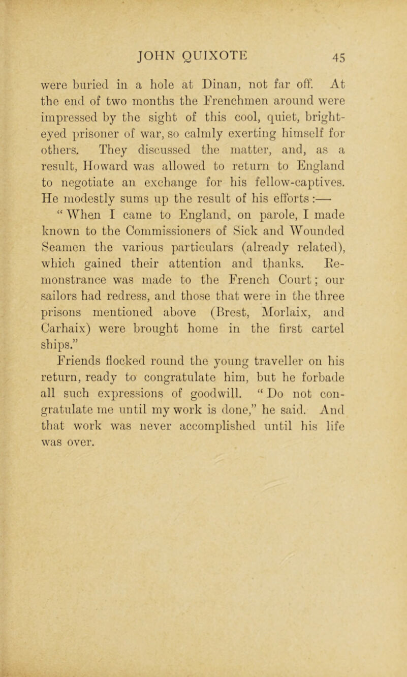 were buried in a hole at Dinan, not far off. At the end of two months the Frenchmen around were impressed by the sight of this cool, quiet, bright- eyed prisoner of war, so calmly exerting himself for others. They discussed the matter, and, as a result, Howard was allowed to return to England to negotiate an exchange for his fellow-captives. He modestly sums up the result of his efforts:— “ When I came to England,, on parole, I made known to the Commissioners of Sick and Wounded Seamen the various particulars (already related), which gained their attention and thanks. Ke- monstrance was made to the French Court; our sailors had redress, and those that were in the tliree prisons mentioned above (Ilrest, IMorlaix, and Carhaix) were brought home in the fii’st cartel ships.” Friends flocked round tlie young traveller on his return, ready to congratulate him, but he forbade all such expressions of goodwill. “ Ho not con- gratulate me until my work is done,” he said. And that work was never accomplished until his life was over.