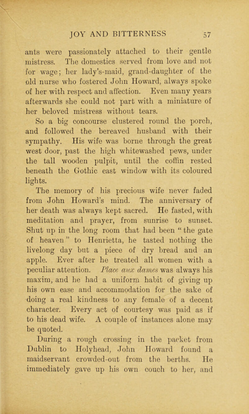 ants were passionately attached to their gentle mistress. The domestics served from love and not for wage; her lady’s-maid, grand-danghter of the old nurse who fostered John Howard, always spoke of her with respect and afiection. Even many years afterwards she could not part with a miniature of her beloved mistress without tears. So a big concourse clustered round the porch, and followed the bereaved husband with their sympathy. His wife was borne through the great west door, past the high whitewashed pews, under the tall wooden pulpit, until the coffin rested beneath the Gothic east window with its coloured lights. The memory of his precious wife never faded from John Howard’s mind. The anniversary of her death was always kept sacred. He fasted, with meditation and prayer, from sunrise to sunset. Shut up in the long room that had been “ the gate of heaven ” to Henrietta, he tasted nothing the livelong day but a piece of dry l)read and an apple. Ever after he treated all women with a peculiar attention. Place, anx dames was always his maxim, and he had a uniform habit of giving up his own ease and accommodation for the sake of doing a real kindness to any female of a decent character. Every act of courtesy was paid as if to his dead wife. A couple of instances alone may be quoted. During a rough crossing in the packet from Dublin to Holyhead, John Howard found a maidservant crowded-out from the berths. He immediately gave up his own couch to her, and