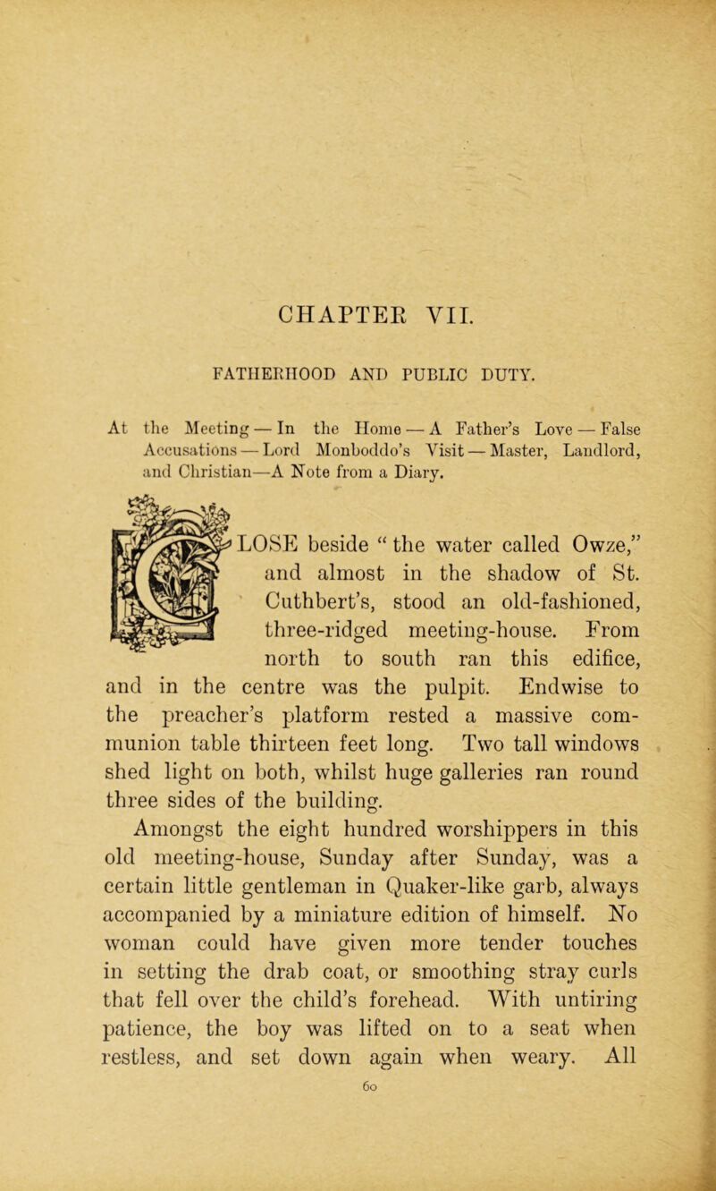 FATHERHOOD AND PUBLIC DUTY. At tlie Meeting — In the Home — A Father’s Love — False Accusations — Lord Monboddo’s Visit — Master, Landlord, and Christian—A Note from a Diary. LOSE beside “ the water called Owze,” and almost in the shadow of St. ' Cuthbert’s, stood an old-fashioned, three-ridged meeting-house. From north to south ran this edifice, and in the centre was the pulpit. Endwise to the preacher’s platform rested a massive com- munion table thirteen feet long. Two tall windows shed light on both, whilst huge galleries ran round three sides of the building. Amongst the eight hundred worshippers in this old meeting-house, Sunday after Sunday, was a certain little gentleman in Quaker-like garb, always accompanied by a miniature edition of himself. No woman could have given more tender touches in setting the drab coat, or smoothing stray curls that fell over the child’s forehead. With untiring patience, the boy was lifted on to a seat when restless, and set down again when weary. All 6o