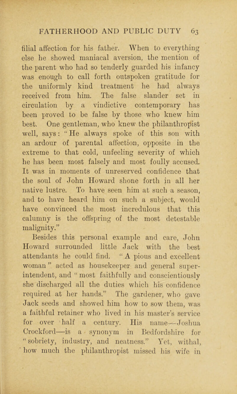 filial affection for liis father. When to everything else he showed maniacal aversion, the mention of the parent who had so tenderly guarded his infancy was enough to call forth outspoken gratitude for the uniformly kind treatment he had always received from him. The false slander set in circulation by a vindictive contemporary has been proved to be false by those who knew him best. One gentleman, who knew the philanthropist well, says: “ He always spoke of this son with an ardour of parental affection, opposite in the extreme to that cold, unfeeling severity of which he has been most falsely and most foully accused. It was in moments of unreserved confidence that the soul of John Howard shone forth in all her native lustre. To have seen him at such a season, and to have heard him on such a subject, would have convinced the most incredulous that this calumny is the offspring of the most detestable malignity.” Besides this personal example and care, John Howard surrounded little Jack with the best attendants he could find. A pious and excellent woman ” acted as liousekeeper and general su})er- intendent, and “ most faithfully and conscientiously she discharged all the duties wliich his confidence required at her hands.” The gardener, who gave Jack seeds and showed him how to sow them, was a faithful retainer who lived in liis master’s service for over 'half a century. His name—rlosliua Crockford—is a synonym in r>cdfordsliire for ‘‘sobriety, industry, and neatness.” Yet, witlial, how much the philanthropist missed his wife in