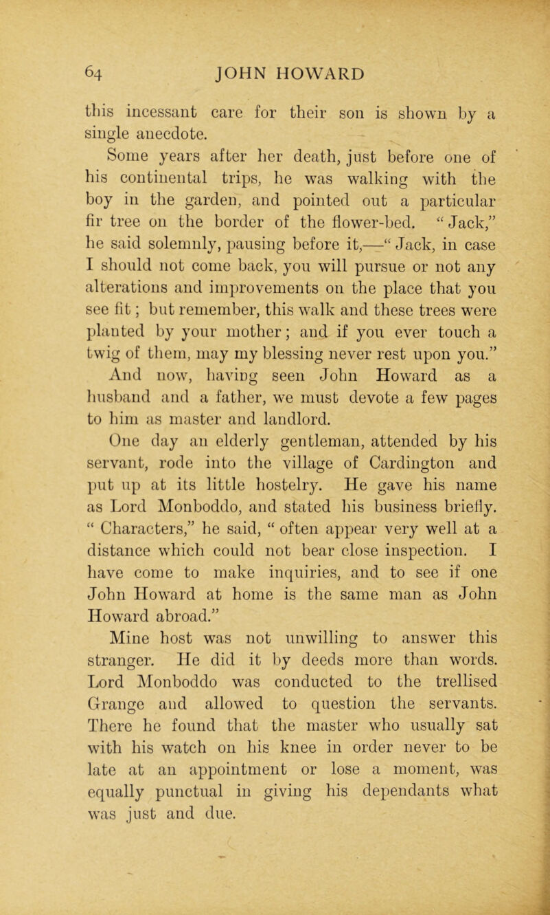 this incessant care for their son is shown by a single anecdote. Some years after Iier death, just before one of his continental trips, he was walking with the boy in the garden, and pointed out a particular fir tree on the border of the flower-bed. “ Jack,” he said solemnly, pausing before it,—“ Jack, in case I should not come back, you will pursue or not any alterations and improvements on the place that you see fit; but remember, this walk and these trees were planted by your mother; and if you ever touch a twig of tliem, may my blessing never rest upon you.” And now, having seen John Howard as a liusband and a father, we must devote a few pages to him as master and landlord. One day an elderly gentleman, attended by his servant, rode into the village of Cardington and put up at its little hostelry. He gave his name as Lord Monboddo, and stated his business briefly. “ Characters,” he said, “ often appear very well at a distance which could not bear close inspection. I have come to make inquiries, and to see if one John Howard at home is the same man as John Howard abroad.” Mine host was not unwilling to answer this stranger. He did it by deeds more than words. Lord Monboddo was conducted to the trellised Grange and allowed to question the servants. There he found that the master who usually sat with his watch on his knee in order never to be late at an appointment or lose a moment, was equally punctual in giving his dependants what was just and due.