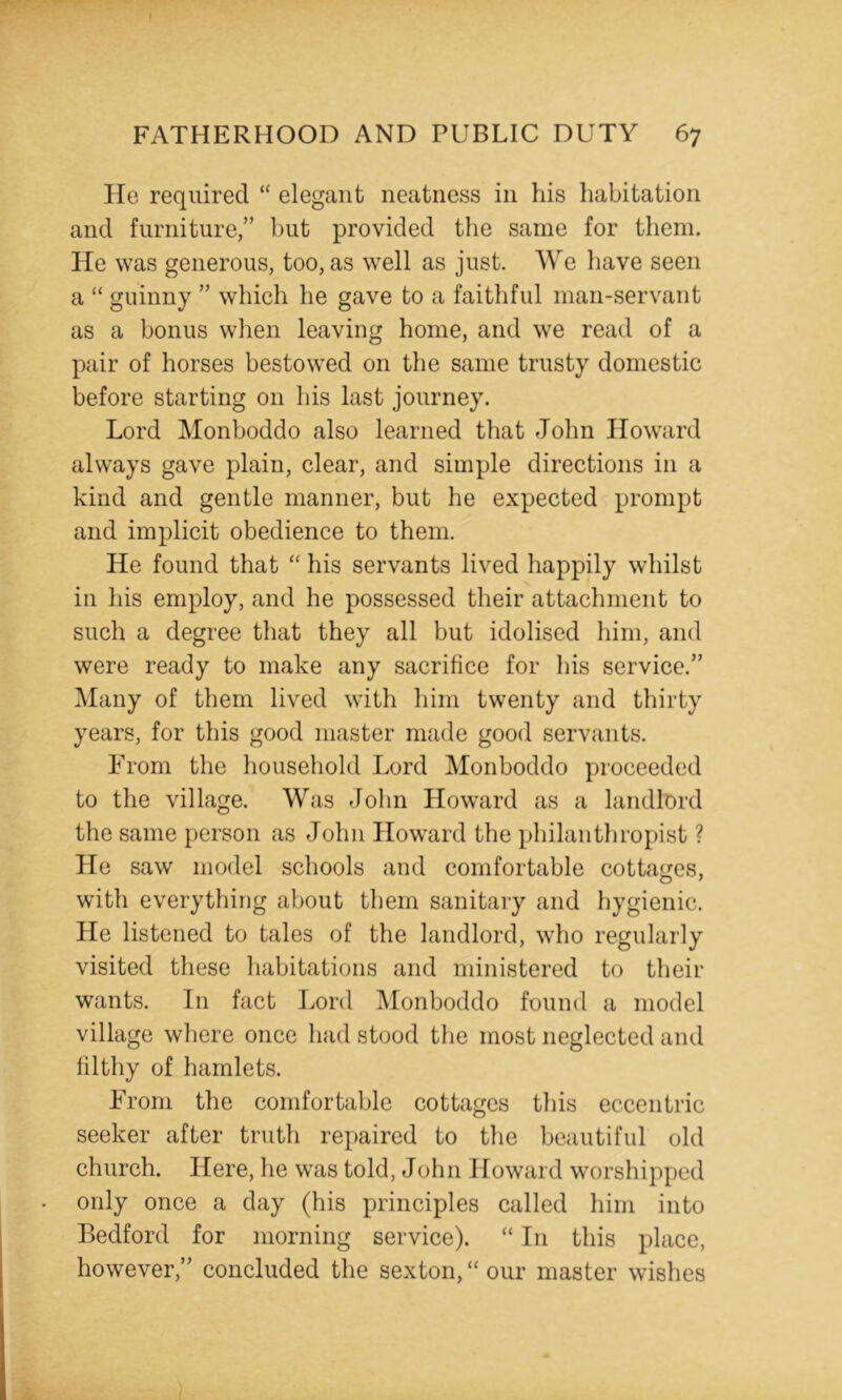 He required “ elegant neatness in his habitation and furniture,” but provided the same for them. He was generous, too, as well as just. We have seen a “ guinny ” which he gave to a faithful man-servant as a bonus when leaving home, and we read of a pair of horses bestowed on the same trusty domestic before starting on his last journey. Lord Monboddo also learned that John Howard always gave plain, clear, and simple directions in a kind and gentle manner, but he expected prompt and implicit obedience to them. He found that his servants lived happily whilst in his employ, and he possessed their attachment to such a degree that they all but idolised him, and were ready to make any sacrifice for his service.” Many of them lived with him twenty and thirty years, for this good master made good servants. From the household Lord Monboddo proceeded to the village. Was John Howard as a landlord the same person as John Howard the philanthropist ? He saw model schools and comfortable cottages, with everything about them sanitary and hygienic. He listened to tales of the landlord, who regularly visited these habitations and ministered to their wants. In fact Lord IMonboddo found a model village where once had stood the most neglected and lilthy of hamlets. From the comfortable cottages this eccentric seeker after truth repaired to the beautiful old church. Here, he was told, John Howard worshipped only once a day (his principles called him into Bedford for morning service). “ In this place, however,” concluded the sexton, “ our master wishes