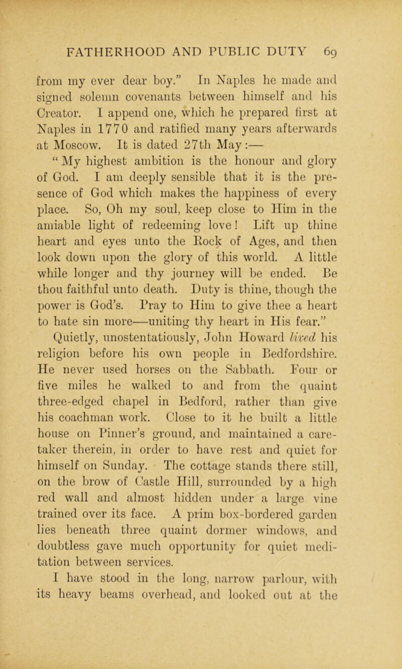 from my ever dear boy.” In Naples he made and signed solemn covenants between himself and liis Creator. I append one, wliich he prepared first at Naples in 1770 and ratified many years afterwards at Moscow. It is dated 27th May:— “ My highest ambition is the honour and glory of God. I am deeply sensible that it is the pre- sence of God which makes the happiness of every place. So, Oh my soul, keep close to Him in the amiable light of redeeming love! Lift up tliine heart and eyes unto the Hock of Ages, and then look down upon the glory of this world. A little while longer and thy journey will be ended. Be thou faithful unto death. Duty is thine, though the power is God’s. Pray to Him to give thee a heart to hate sin more—uniting thy heart in His fear.” Quietly, unostentatiously, John Howard lived his religion before his own people in Bedfordshire. He never used horses on the Sabbath. Four or five miles he walked to and from the (piaint three-edged chapel in Bedford, rather than give his coachman work. Close to it he built a little house on Pinner’s ground, and maintained a care- taker therein, in order to have rest and quiet for himself on Sunday. The cottage stands there still, on the brow of Castle Hill, surrounded by a high red wall and almost hidden under a large vine trained over its face. A prim box-bordered garden lies beneath three quaint dormer windows, and ’ doubtless gave much opportunity for quiet medi- tation between services. I have stood in the long, narrow parlour, with its heavy beams overhead, and looked out at the