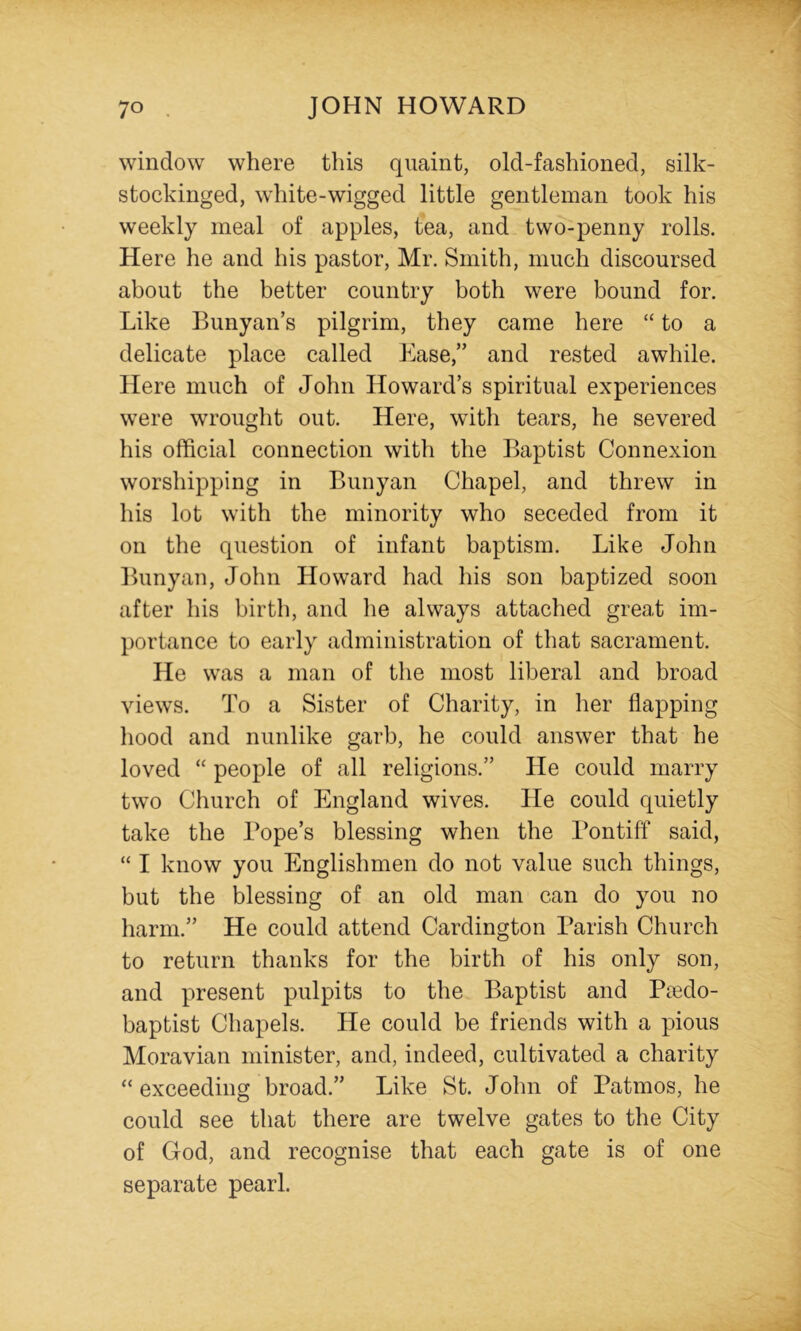 window where this quaint, old-fashioned, silk- stockinged, white-wigged little gentleman took his weekly meal of apples, tea, and two-penny rolls. Here he and his pastor, Mr. Smith, much discoursed about the better country both were bound for. Like Bunyan’s pilgrim, they came here “ to a delicate place called Ease,” and rested awhile. Here much of John Howard’s spiritual experiences were wrought out. Here, with tears, he severed his official connection with the Baptist Connexion worshipping in Bunyan Chapel, and threw in his lot with the minority who seceded from it on the question of infant baptism. Like John Bunyan, John Howard had his son baptized soon after his birth, and lie always attached great im- portance to early administration of that sacrament. He was a man of the most liberal and broad views. To a Sister of Charity, in her flapping liood and nunlike garb, he could answer that he loved “ people of all religions.” He could marry two Church of England wives. He could quietly take the Pope’s blessing when the Pontiff said, “ I know you Englishmen do not value such things, but the blessing of an old man can do you no harm.” He could attend Cardington Parish Church to return thanks for the birth of his only son, and present pulpits to the Baptist and Pmdo- baptist Chapels. He could be friends with a pious Moravian minister, and, indeed, cultivated a charity “ exceeding broad.” Like St. John of Patmos, he could see that there are twelve gates to the City of God, and recognise that each gate is of one separate pearl.