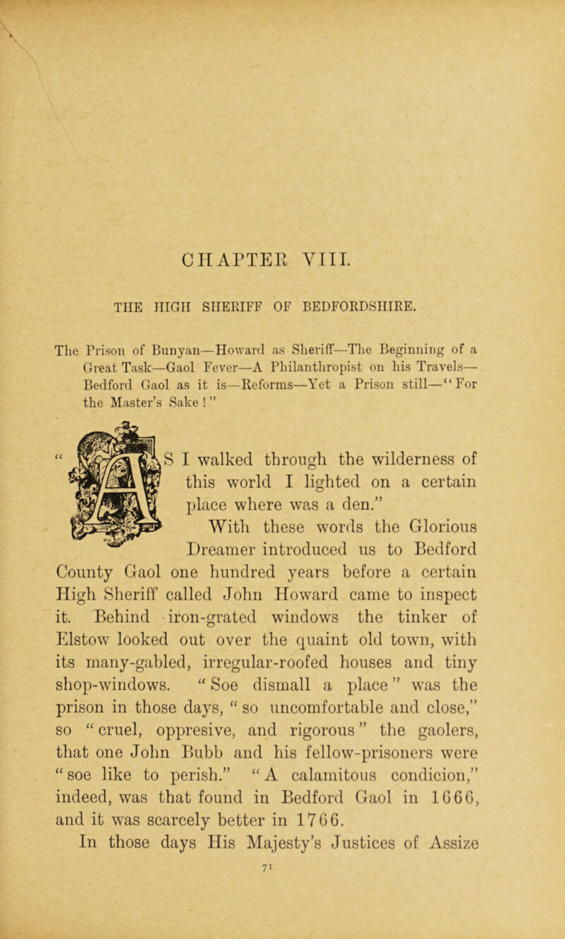 CIIAPTEE VIIL THE HIGH SHERIFF OF BEDFORDSHIRE. The Prison of Bunyan—Howard as SlierifT—Tlie Beginning of a Great Task—Gaol Fever—A Philanthropist on his Travels—■ Bedford Gaol as it is—Reforms—Yet a Prison still—“For the Master’s Sake ! ” I walked through the wilderness of g this world I lighted on a certain ^ X)lace where was a den.” a With these words the Glorious Dreamer introduced us to Bedford County Gaol one hundred years before a certain High Sheriff called John Howard came to inspect it. Behind -iron-grated windows the tinker of Elstow looked out over the quaint old town, with its many-gabled, irregular-roofed liouses and tiny shop-windows. “ Soe dismall a place ” was the prison in those days, “ so uncomfortable and close,” so “ cruel, oppresive, and rigorous ” the gaolers, that one John Biibb and his fellow-prisoners were “ soe like to perish.” “ A calamitous condicion,” indeed, was that found in Bedford Gaol in 1G6G, and it was scarcely better in 17GG. In those days His Majesty’s Justices of Assize