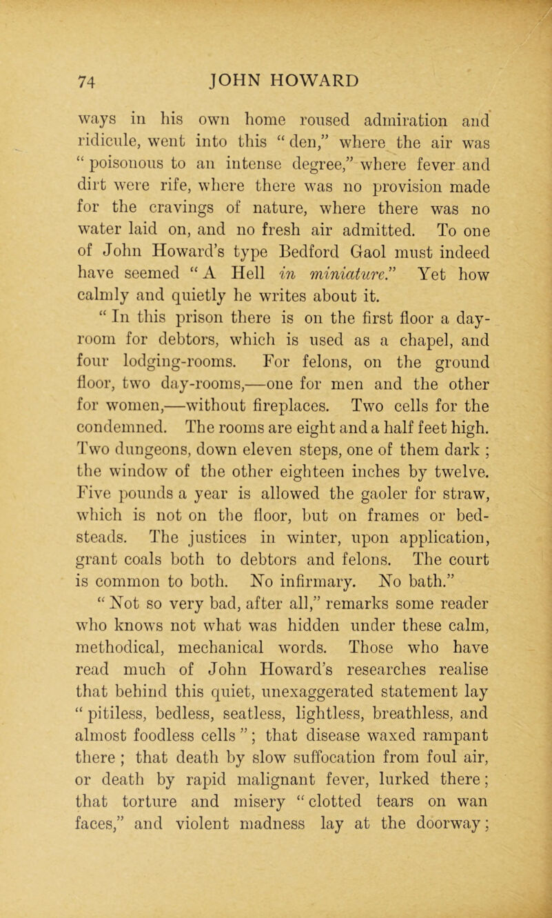 ways in his own home roused admiration and ridicule, went into this “ den,” where the air was “ poisonous to an intense degree,” where fever and dirt were rife, where there was no j^rovision made for the cravings of nature, where there was no water laid on, and no fresh air admitted. To one of John Howard’s type Bedford Gaol must indeed have seemed “ A Hell in miniatured Yet how calmly and quietly he writes about it. “ In this prison there is on the first floor a day- room for debtors, which is used as a chapel, and four lodging-rooms. For felons, on the ground floor, two day-rooms,—one for men and the other for women,—without fireplaces. Two cells for the condemned. The rooms are eight and a half feet high. 4\vo dungeons, down eleven steps, one of them dark ; the window of the other eighteen inches by twelve. Five ])ounds a year is allowed the gaoler for straw, which is not on the floor, but on frames or bed- steads. The justices in winter, upon application, grant coals both to debtors and felons. The court is common to both. Ho infirmary. No bath.” “ Not so very bad, after all,” remarks some reader who knows not what was hidden under these calm, methodical, mechanical words. Those who have read much of John Howard’s researches realise that behind this quiet, unexaggerated statement lay “ pitiless, bedless, seatless, lightless, breathless, and almost foodless cells ”; that disease waxed rampant there ; that death by slow suffocation from foul air, or death by rapid malignant fever, lurked there; that torture and misery “ clotted tears on wan faces,” and violent madness lay at the doorway;