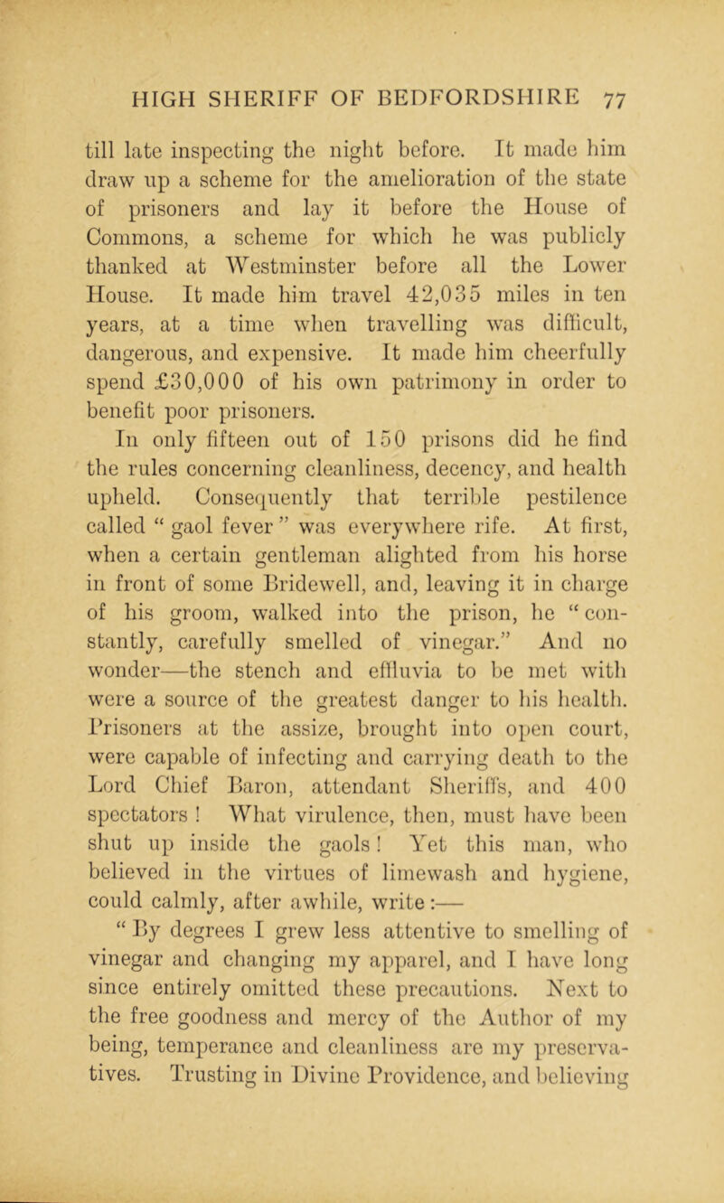 till late inspecting the night before. It made him draw up a scheme for the amelioration of the state of prisoners and lay it before the House of Commons, a scheme for which he was publicly thanked at Westminster before all the Lower House. It made him travel 42,035 miles in ten years, at a time when travelling was difhcult, dangerous, and expensive. It made him cheerfully spend £30,000 of his own patrimony in order to benefit poor prisoners. In only fifteen out of 150 prisons did he find the rules concerning cleanliness, decency, and health upheld. Conse(j[uently that terrible pestilence called “ gaol fever ” was everywhere rife. At first, when a certain gentleman alighted from his horse in front of some Bridewell, and, leaving it in charge of his groom, walked into the prison, he “ con- stantly, carefully smelled of vinegar.” And no wonder—the stench and eflluvia to be met with were a source of the greatest danger to his health. Brisoners at the assize, brought into open court, were capable of infecting and carrying death to the Lord Chief Baron, attendant Sheriffs, and 400 spectators ! What virulence, then, must have been shut up inside the gaols! Yet tliis man, who believed in the virtues of limewash and hygiene, could calmly, after awhile, write;— “ By degrees I grew less attentive to smelling of vinegar and changing my apparel, and I have long since entirely omitted these precautions. Next to the free goodness and mercy of the Author of my being, temperance and cleanliness are my preserva- tives. Trusting in Divine Providence, and believing