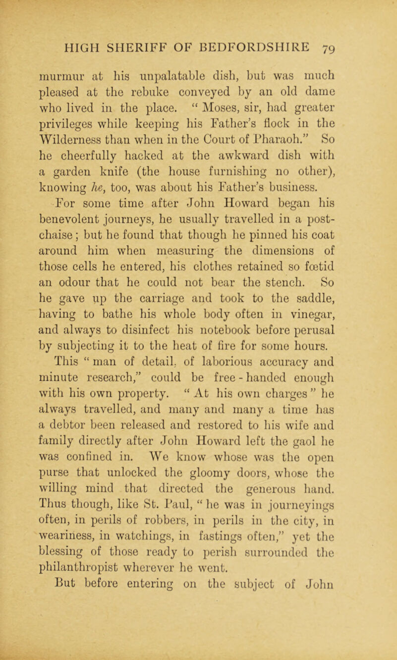 murmur at his unpalatable dish, but was much pleased at the rebuke conveyed by an old dame who lived in the place. “ Moses, sir, had greater privileges while keeping his Father’s flock in the Wilderness than when in the Court of Pharaoh.” So he cheerfully hacked at the awkward dish with a garden knife (the house furnishing no other), knowing he, too, was about his Father’s business. For some time after John Howard began his benevolent journeys, he usually travelled in a post- chaise ; but he found that though he pinned his coat around him when measuring the dimensions of those cells he entered, his clothes retained so foetid an odour that he could not bear the stench. So he gave up the carriage and took to the saddle, having to bathe his whole body often in vinegar, and always to disinfect his notebook before perusal by subjecting it to the heat of fire for some hours. This “ man of detail, of laborious accuracy and minute research,” could be free - handed enougli with his own property. “ At his own charges ” he always travelled, and many and many a time has a debtor been released and restored to his wife and family directly after John Howard left the gaol he was confined in. We know whose was the open purse that unlocked the gloomy doors, whose the willing mind that directed the generous hand. Thus though, like St. Paul, “ lie was in journeyings often, in perils of robbers, in perils in the city, in weariness, in watchings, in fastings often,” yet tlie blessing of those ready to perish surrounded the philanthropist wherever he went. But before entering on the subject of John