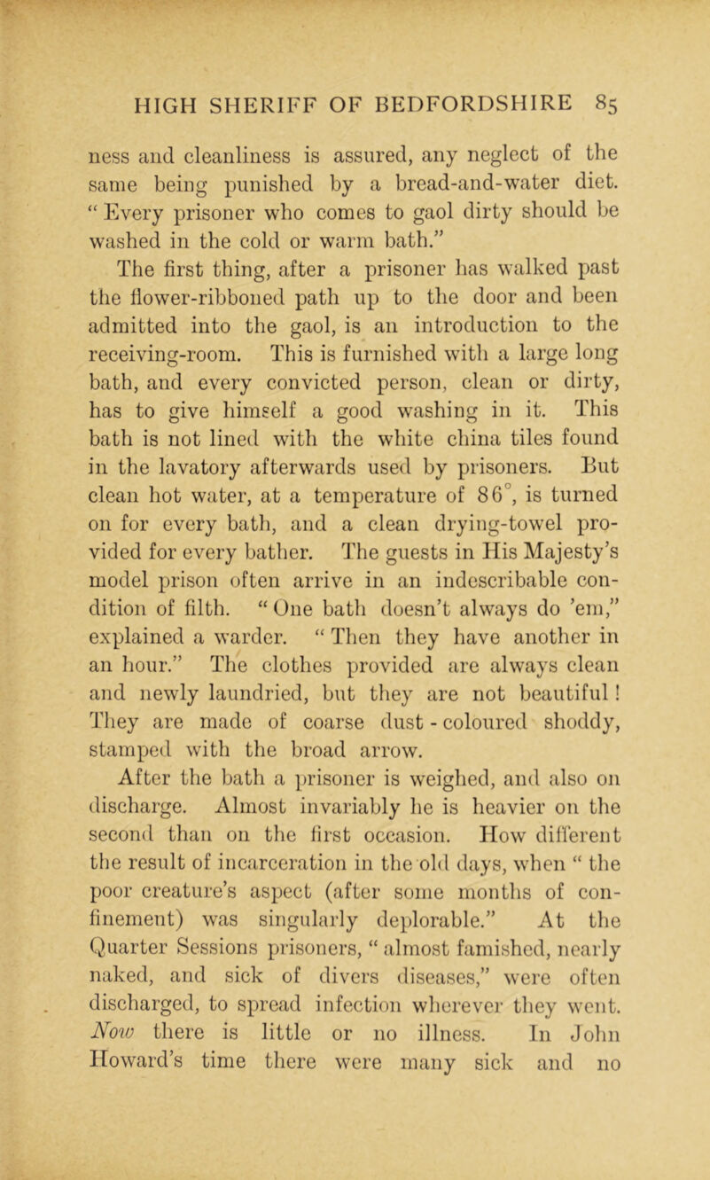 ness and cleanliness is assured, any neglect of the same being punished by a bread-and-water diet. ‘‘ Every prisoner who comes to gaol dirty should be washed in the cold or warm bath.” The first thing, after a prisoner has walked past the fiower-ribboned path up to the door and been admitted into the gaol, is an introduction to the receiving-room. This is furnished with a large long bath, and every convicted person, clean or dirty, has to give himself a good washing in it. This bath is not lined with the white china tiles found in the lavatory afterwards used by prisoners. But clean hot water, at a temperature of 86°, is turned on for every bath, and a clean drying-towel pro- vided for every bather. The guests in His Majesty’s model prison often arrive in an indescribable con- dition of filth. “ One bath doesn’t always do ’em,” explained a warder. “ Then they have another in an hour.” The clothes provided are always clean and newly laundried, but they are not beautiful! Tliey are made of coarse dust - coloured shoddy, stamped with the broad arrow. After the bath a prisoner is w^eighed, and also on discharge. Almost invariably he is heavier on the second than on the first occasion. How different the result of incarceration in the old days, when “ the poor creature’s aspect (after some months of con- finement) was singularly deplorable.” At the Quarter Sessions pi’isoners, “ almost famished, nearly naked, and sick of divers diseases,” were often discharged, to spread infection wherever they went. Now there is little or no illness. In John Howard’s time there were many sick and no