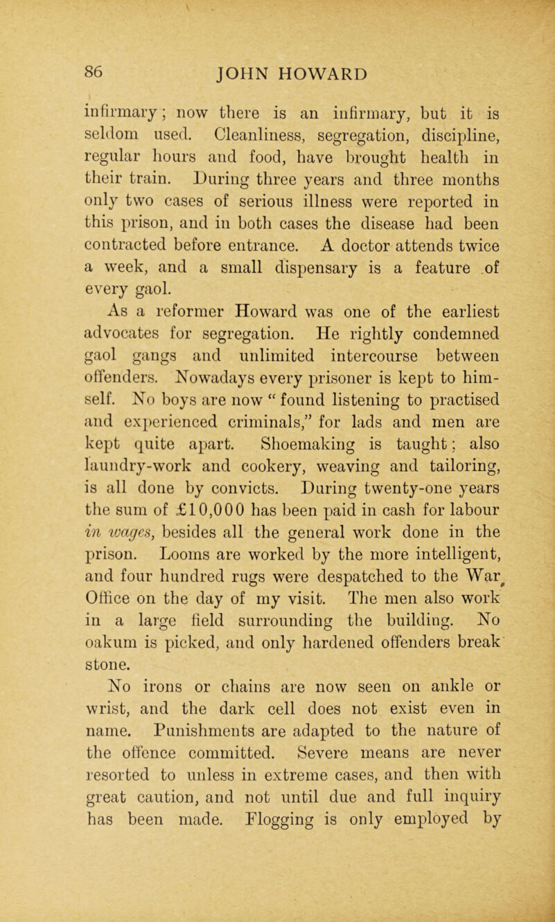 infirmary; now there is an infirmary, but it is seldom used. Cleanliness, segregation, discipline, regular hours and food, have brought health in their train. During three years and three months only two cases of serious illness were reported in this prison, and in both cases the disease had been contracted before entrance. A doctor attends twice a week, and a small dispensary is a feature of every gaol. As a reformer Howard was one of the earliest advocates for segregation. He rightly condemned gaol gangs and unlimited intercourse between offenders. Nowadays every prisoner is kept to him- self. No boys are now “ found listening to practised and experienced criminals,” for lads and men are kept quite apart. Shoemaking is taught; also laundry-work and cookery, weaving and tailoring, is all done by convicts. During twenty-one years the sum of £10,000 has been paid in cash for labour in wages, besides all the general work done in the prison. Looms are worked by the more intelligent, and four hundred rugs were despatched to the War^ Office on the day of my visit. The men also work in a large field surrounding the building. No oakum is picked, and only hardened offenders break stone. No irons or chains are now seen on ankle or wrist, and the dark cell does not exist even in name. Punishments are adapted to the nature of the offence committed. Severe means are never resorted to unless in extreme cases, and then with great caution, and not until due and full inquiry has been made. Plogging is only employed by