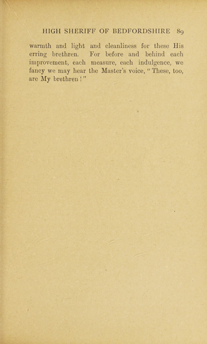 warmth and light and cleanliness for these His erring brethren. For before and behind each improvement, each measure, each indulgence, we fancy we may hear the Master’s voice, “ These, too, are My brethren ! ”