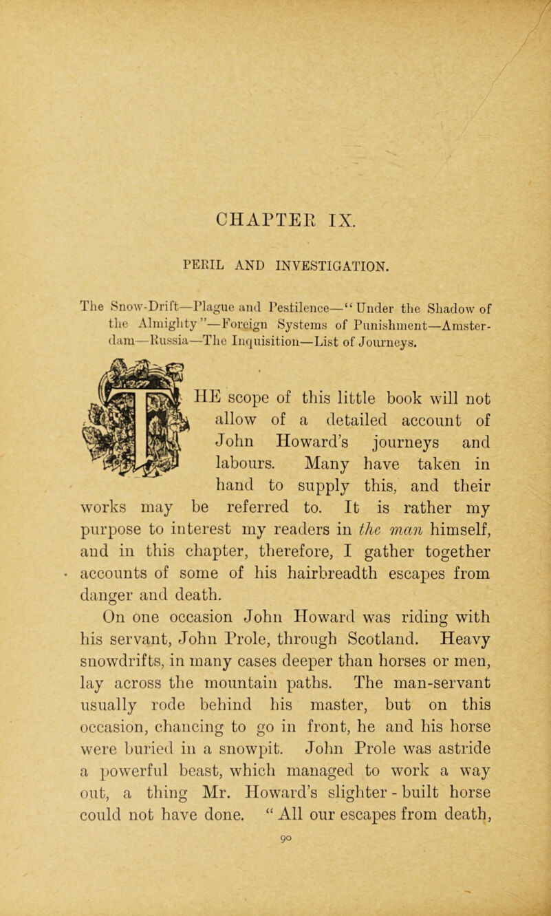 CHAPTER IX. PERIL AND INVESTIGATION. The Snow-Drift—Plague and Pestilence—“ Under the Shadow of the Almighty”—Foreign Systems of Punishment—Amster- dam—Russia—The In(|uisitioii—List of Journeys. E scope of this little book will not allow of a detailed account of John Howard’s journeys and labours. Many have taken in hand to supply this, and their works may be referred to. It is rather my purpose to interest my readers in the man himself, and in this chapter, therefore, I gather together • accounts of some of his hairbreadth escapes from danger and death. On one occasion John Howard was riding with his servant, John Prole, through Scotland. Heavy snowdrifts, in many cases deeper than horses or men, lay across the mountain paths. The man-servant usually rode behind his master, but on this occasion, chancing to go in front, he and his horse were buried in a snowpit. John Prole was astride a powerful beast, which managed to work a way out, a thing Mr. Howard’s slighter - built horse could not have done. “All our escapes from death.