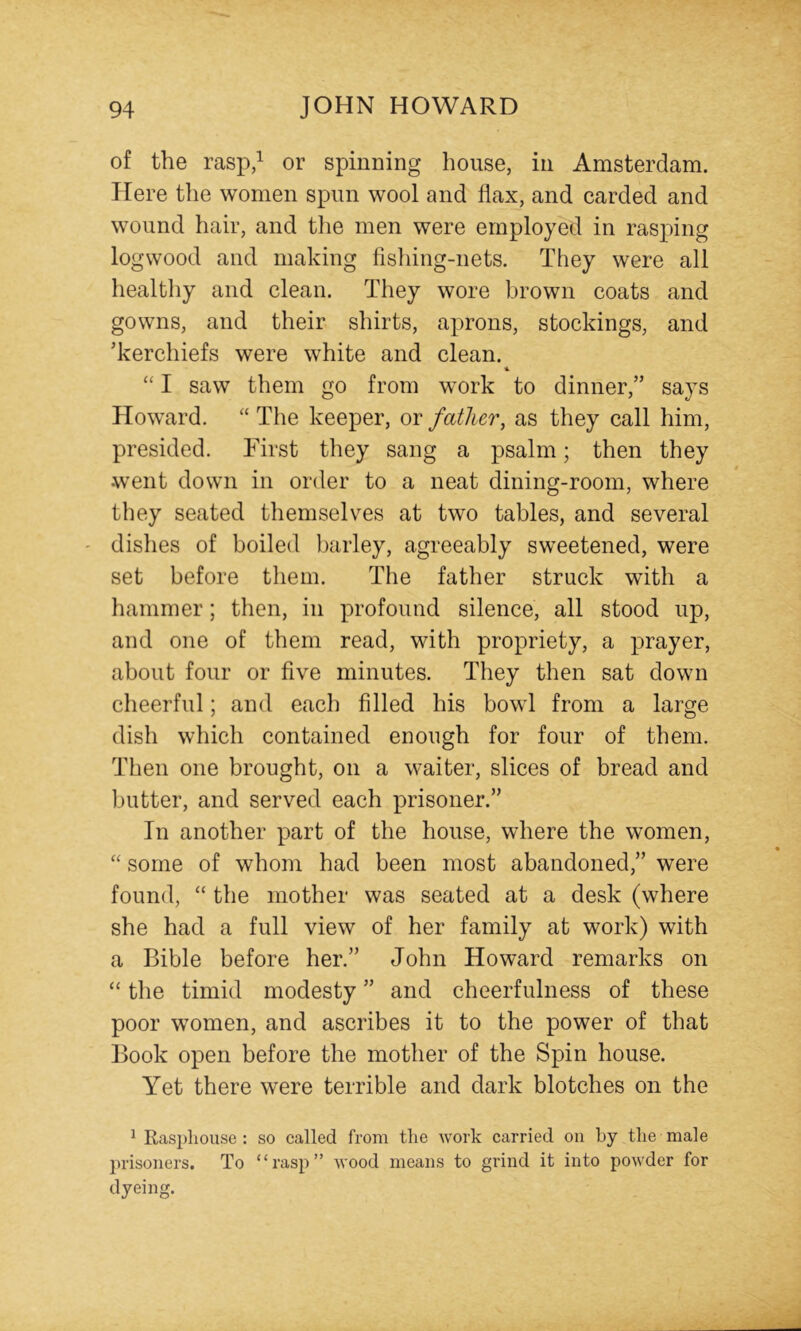 of the rasp,^ or spinning house, in Amsterdam. Here the women spun wool and flax, and carded and wound hair, and the men were employed in rasping logwood and making fishing-nets. They were all healthy and clean. They wore brown coats and gowns, and their shirts, aprons, stockings, and 'kerchiefs were white and clean. % “ I saw them go from work to dinner,” says Howard. “ The keeper, or father, as they call him, presided. First they sang a psalm; then they went down in order to a neat dining-room, where they seated themselves at two tables, and several dishes of boiled barley, agreeably sweetened, were set before tliem. The father struck with a hammer; then, in profound silence, all stood up, and one of them read, with propriety, a prayer, about four or five minutes. They then sat down cheerful; and each filled his bowl from a large dish which contained enough for four of them. Then one brought, on a waiter, slices of bread and butter, and served each prisoner.” In another part of the house, where the women, “ some of whom had been most abandoned,” were found, “ the mother was seated at a desk (where she had a full view of her family at work) with a Bible before her.” John Howard remarks on “ the timid modesty ” and cheerfulness of these poor women, and ascribes it to the power of that Book open before the mother of the Spin house. Yet there were terrible and dark blotches on the ^ Rasphouse : so called from the work carried on by the male prisoners. To “rasp” wood means to grind it into powder for dyeing.