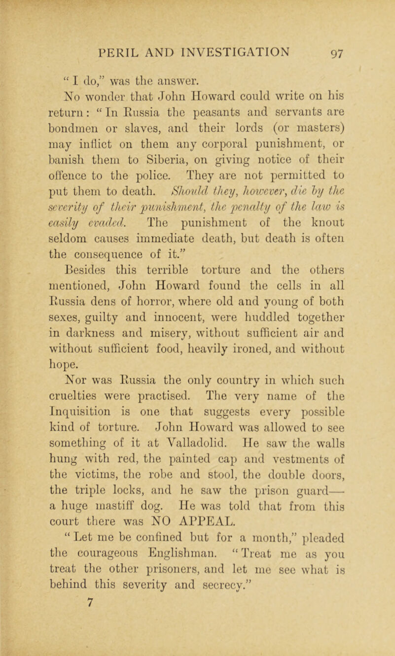 ‘‘ I do,” was the answer. No wonder that John Howard could write on his return: “ In Russia the peasants and servants are bondmen or slaves, and their lords (or masters) may indict on them any corporal punishment, or banish them to Siberia, on giving notice of their offence to the police. They are not permitted to put them to death. Should they, hou'cver, die hy the severity of their punishment, the penedty of the laio is easily evaded. The punishment of the knout seldom causes immediate death, but death is often the consequence of it.” Besides this terrible torture and the others mentioned, John Howard found the cells in all Russia dens of horror, where old and young of both sexes, guilty and innocent, were huddled together in darkness and misery, without sufficient air and without sufficient food, heavily ironed, and without hope. Nor was Russia the only country in which such cruelties were practised. The very name of tlie Inquisition is one that suggests every possible kind of torture. John Howard was allowed to see something of it at Valladolid. He saw tlie walls hung with red, the x>ainted cap and vestments of the victims, the robe and stool, the double doors, the tri^Je locks, and he saw the prison guard— a huge mastiff dog. He was told that from this court there was NO APPEAL. “ Let me be confined but for a month,” pleaded tlie courageous Englishman. “ Treat me as you treat the other prisoners, and let me see what is behind this severity and secrecy.” 7