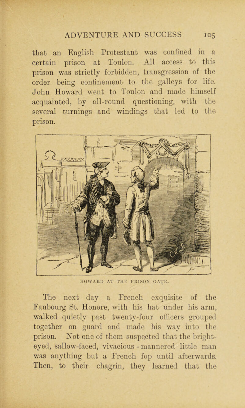 that an English Protestant was confined in a certain prison at Toulon. All access to this prison was strictly forbidden, transgression of the order being confinement to the galleys for life. John Howard went to Toulon and made himself acquainted, by all-round questioning, with the several turnings and windings that led to the prison. HOWAllD AT THE PHISON GATE. The next day a French exquisite of the Faubourg St. Honore, with his hat under his arm, walked quietly past twenty-four ollicers grouped together on guard and made his way into the prison. Not one of them suspected that the bright- eyed, sallow-faced, vivacious - mannered little man was anything but a French fop until afterwards. Then, to their chagrin, they learned that the