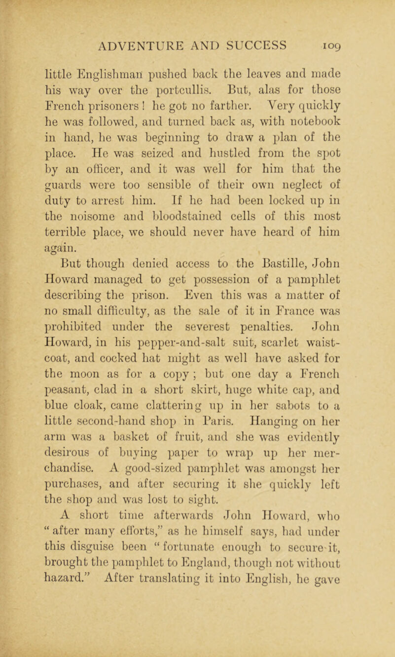 little Englishman piislied back the leaves and made his way over the portcullis. But, alas for those French prisoners ! he got no farther. Very quickly he was followed, and turned back as, with notebook in hand, he was beginning to draw a plan of the place. lie was seized and hustled from the spot by an officer, and it was well for him that the guards were too sensible of their own neglect of duty to arrest him. If he had been locked up in the noisome and bloodstained cells of this most terrible place, we should never have heard of him again. But though denied access to the Bastille, John Howard managed to get possession of a pamphlet describing the prison. Even this was a matter of no small difficulty, as the sale of it in France was prohibited under the severest penalties. John Howard, in his pepper-and-salt suit, scarlet waist- coat, and cocked hat might as well have asked for the moon as for a copy ; but one day a French peasant, clad in a short skirt, huge white caj), and blue cloak, came clattering up in her sabots to a little second-hand shop in Baris. Hanging on her arm was a basket of fruit, and she was evidently desirous of buying paper to wrap up her mer- chandise. A good-sized pamphlet was amongst her purchases, and after securing it she quickly left the shop and was lost to sight. A short time afterwards John Howard, who “ after many efforts,” as he himself says, had under this disguise been “ fortunate enough to securest, brought the pamphlet to England, though not without hazard.” After translating it into English, he gave