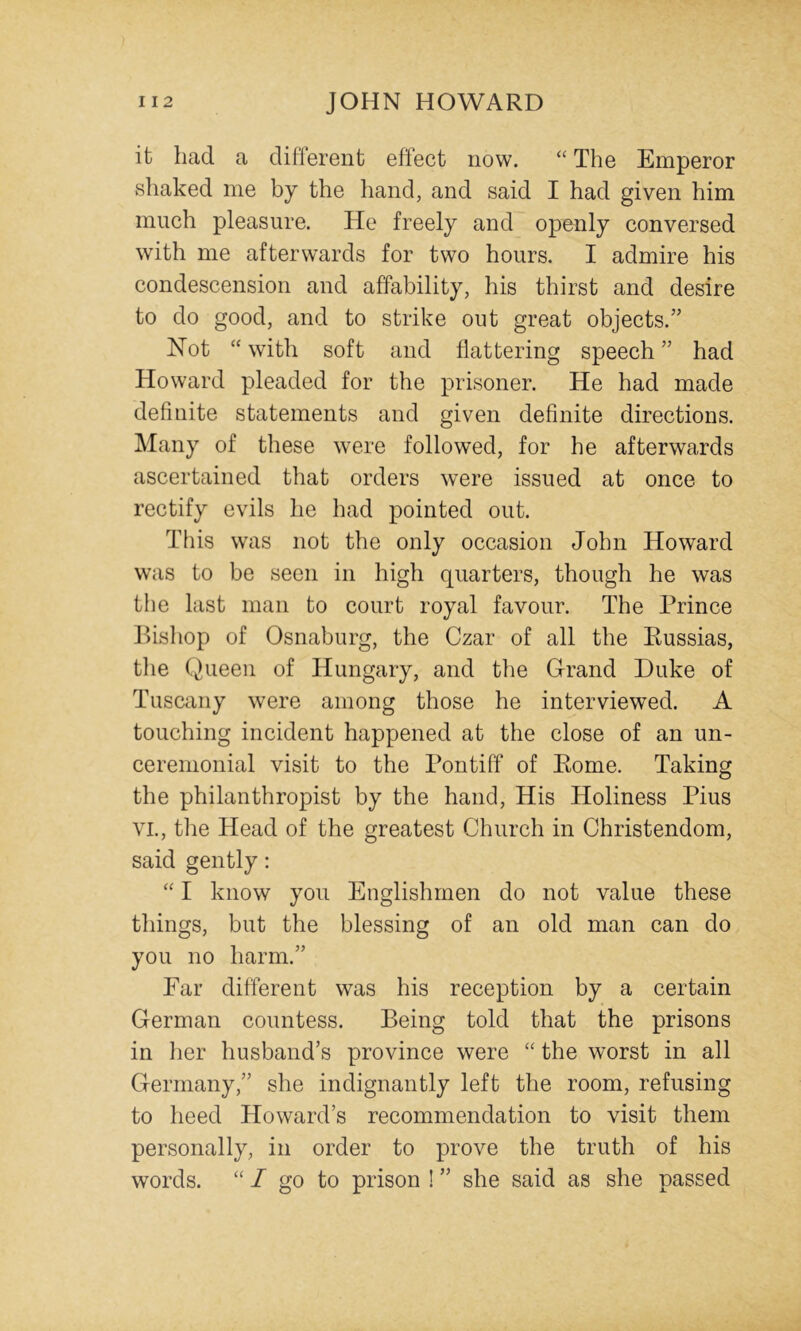 it had a different effect now. “ The Emperor shaked me by the hand, and said I had given him much pleasure. He freely and openly conversed with me afterwards for two hours. I admire his condescension and affability, his thirst and desire to do good, and to strike out great objects.” Not “ with soft and flattering speech ” had Howard pleaded for the prisoner. He had made definite statements and given definite directions. Many of these were followed, for he afterwards ascertained that orders were issued at once to rectify evils he had pointed out. This was not the only occasion John Howard was to be seen in high quarters, though he was the last man to court royal favour. The Prince Pisliop of Osnaburg, the Czar of all the Russias, tlie Queen of Hungary, and the Grand Duke of Tuscany were among those he interviewed. A touching incident happened at the close of an un- ceremonial visit to the Pontiff of Rome. Taking the philanthropist by the hand. His Holiness Pius VI., the Head of the greatest Church in Christendom, said gently: I know you Englishmen do not value these things, but the blessing of an old man can do you no harm.” Far different was his reception by a certain German countess. Being told that the prisons in her husband’s province were “ the worst in all Germany,” she indignantly left the room, refusing to heed Howard’s recommendation to visit them personally, in order to prove the truth of his words. “ I go to prison ! ” she said as she passed