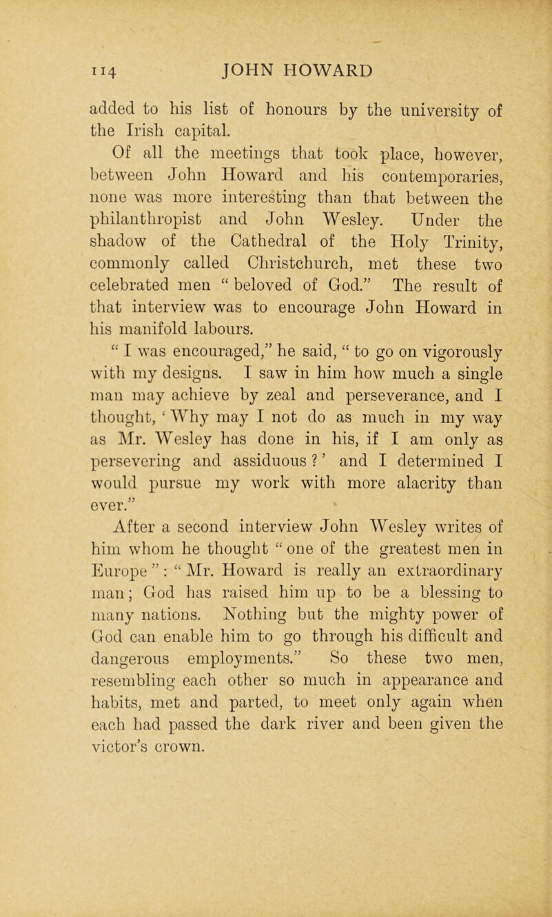 added to his list of honours by the university of the Irish capital. Of all the meetings that took place, however, between John Howard and his contemporaries, none was more interesting than that between the philanthropist and John Wesley. Under the shadow of the Cathedral of the Holy Trinity, commonly called Christchurch, met these two celebrated men “ beloved of God.” The result of that interview was to encourage John Howard in his manifold labours. “ I was encouraged,” he said, “ to go on vigorously with my designs. I saw in him how much a single man may achieve by zeal and perseverance, and I tliouglit, ‘ Why may I not do as much in my way as Mr. Wesley has done in his, if I am only as persevering and assiduous ? ’ and I determined I would pursue my work with more alacrity than ever.” After a second interview John Wesley writes of him whom he thought one of the greatest men in Europe ” : Mr. Howard is really an extraordinary man; God has raised him up to be a blessing to many nations. Nothing but the mighty power of God can enable him to go through his difficult and dangerous employments.” So these two men, resembling each other so much in appearance and habits, met and parted, to meet only again when each had passed the dark river and been given the victor’s crown.