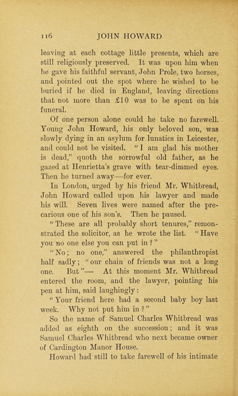 leaving at each cottage little presents, which are still religiously preserved. It was upon him when he gave his faithful servant, John Prole, two horses, and pointed out the spot where he wished to be buried if he died in England, leaving directions that not more than £10 was to be spent on his funeral. Of one person alone could he take no farewell. Young John Howard, his only beloved son, was slowly dying in an asylum for lunatics in Leicester, and could not be visited. “ I am glad his mother is dead,” quoth the sorrowful old father, as he gazed at Henrietta’s grave with tear-dimmed eyes. Then he turned away—for ever. In London, urged by his friend Mr. Whitbread, John Howard called upon his lawyer and made his will. Seven lives were named after the pre- carious one of his son’s. Then he paused. “ These are all probably short tenures,” remon- strated the solicitor, as he wrote the list. “ Have you no one else you can put in ? ” “No; no one,” answered the philanthropist half sadly; “ our chain of friends was not a long one. But ”— At this moment Mr. Whitbread entered the room, and the lawyer, pointing his pen at him, said laughingly: “ Your friend here had a second baby boy last week. Why not put him in ? ” So the name of Samuel Charles Whitbread was added as eighth on the succession; and it was Samuel Charles Whitbread who next became owner of Cardington Manor House. Howard had still to take farewell of his intimate
