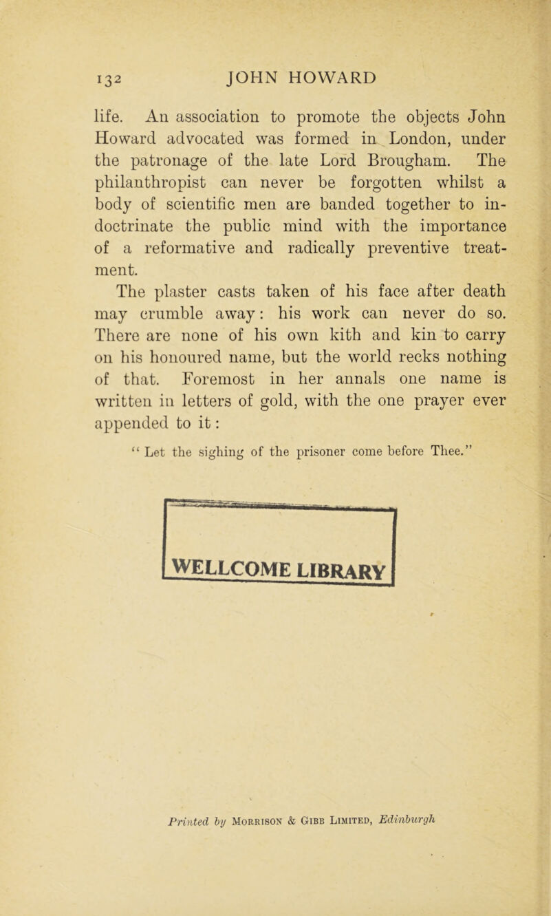 life. All association to promote the objects John Howard advocated was formed in London, under the patronage of the late Lord Brougham. The philanthropist can never be forgotten whilst a body of scientific men are banded together to in- doctrinate the public mind with the importance of a reformative and radically preventive treat- ment. The plaster casts taken of his face after death may crumble away: his work can never do so. There are none of his own kith and kin to carry on his honoured name, but the world recks nothing of that. Foremost in her annals one name is written in letters of gold, with the one prayer ever appended to it; “ Let the sighing of the prisoner come before Thee.” WELLCOME LIBRARY Printed hy Morrison & Gibb Limited, Edinburgh