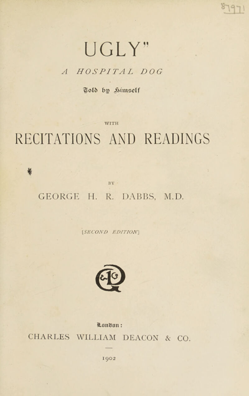 UGLY” A HOSPITAL DOG ^olb by <$tmself WITH RECITATIONS AND READINGS * BY GEORGE H. R. DABBS, M.D. [.SECOND EDITION] ?L a u trim: CHARLES WILLIAM DEACON & CO. 1902