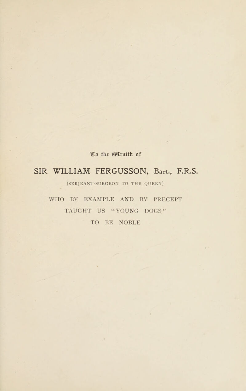 3Eo the GUratth of SIR WILLIAM FERGUSSON, Bart., F.R.S. (SERJEANT-SURGEON TO THE QUEEN) WHO BY EXAMPLE AND BY PRECEPT TAUGHT US “YOUNG DOGS” TO BE NOBLE