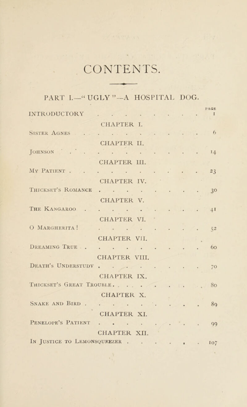 CONTENTS PARI’ I.—“UGLY”—A HOSPITAL DOG. PACE INTRODUCTORY i CHAPTER I. Sister Agnes CHAPTFR II. • • . 6 Johnson CHAPTER III. • • 14 My Patient . CHAPTER IV. • • • 23 Thickset’s Romance CHAPTER V. 30 The Kangaroo CHAPTER VI. 41 0 Marghekjta ! • » • CHAPTER VII. • • 52 Dreaming True CHAPTER VIII. 60 Death’s Understudy • • • CHAPTER IX. • • 70 Thickset’s Great Trouble. CHAPTER X. • • 80 Snake and Bird . CHAPTER XI. • • CS oc • Penelope’s Patient • • • CHAPTER XII. • • 99 In Justice to Lemonsqueezer .