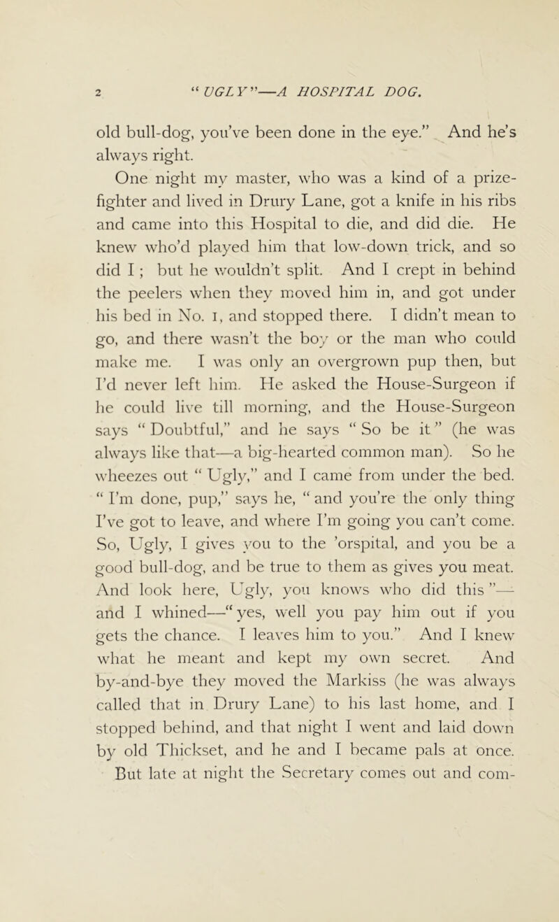 old bull-dog, you’ve been done in the eye.” And he’s always right. One night my master, who was a kind of a prize- fighter and lived in Drury Lane, got a knife in his ribs and came into this Hospital to die, and did die. He knew who’d played him that low-down trick, and so did I; but he wouldn’t split. And I crept in behind the peelers when they moved him in, and got under his bed in No. I, and stopped there. I didn’t mean to go, and there wasn’t the boy or the man who could make me. I was only an overgrown pup then, but I’d never left him. He asked the House-Surgeon if he could live till morning, and the House-Surgeon says “ Doubtful,” and he says “ So be it ” (he was always like that—a big-hearted common man). So he wheezes out “ Ugly,” and I came from under the bed. “ I’m done, pup,” says he, “and you’re the only thing I’ve got to leave, and where I’m going you can’t come. So, Ugly, I gives you to the ’orspital, and you be a good bull-dog, and be true to them as gives you meat. And look here, Ugly, you knows who did this and I whined—“ yes, well you pay him out if you gets the chance. I leaves him to you.” And I knew what he meant and kept my own secret. And by-and-bye they moved the Markiss (he was always called that in Drury Lane) to his last home, and I stopped behind, and that night I went and laid down by old Thickset, and he and I became pals at once. But late at night the Secretary comes out and com-