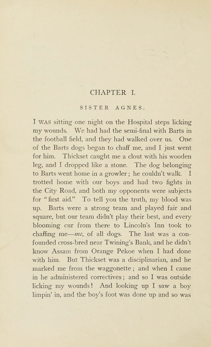 CHAPTER I. SISTER AGNES. I WAS sitting one night on the Hospital steps licking my wounds. We had had the semi-final with Barts in the football field, and they had walked over us. One of the Barts dogs began to chaff me, and I just went for him. Thickset caught me a clout with his wooden leg, and I dropped like a stone. The dog belonging to Barts went home in a growler ; he couldn’t walk. I trotted home with our boys and had two fights in the City Road, and both my opponents were subjects for “first aid.” To tell you the truth, my blood was up. Barts were a strong team and played fair and square, but our team didn’t play their best, and every blooming cur from there to Lincoln’s Inn took to chaffing me—me, of all dogs. The last was a con- founded cross-bred near Twining’s Bank, and he didn’t know Assam from Orange Pekoe when I had done with him. But Thickset was a disciplinarian, and he marked me from the waggonette; and when I came in he administered correctives; and so I was outside licking my wounds! And looking up I saw a boy limpin’ in, and the boy’s foot was done up and so was