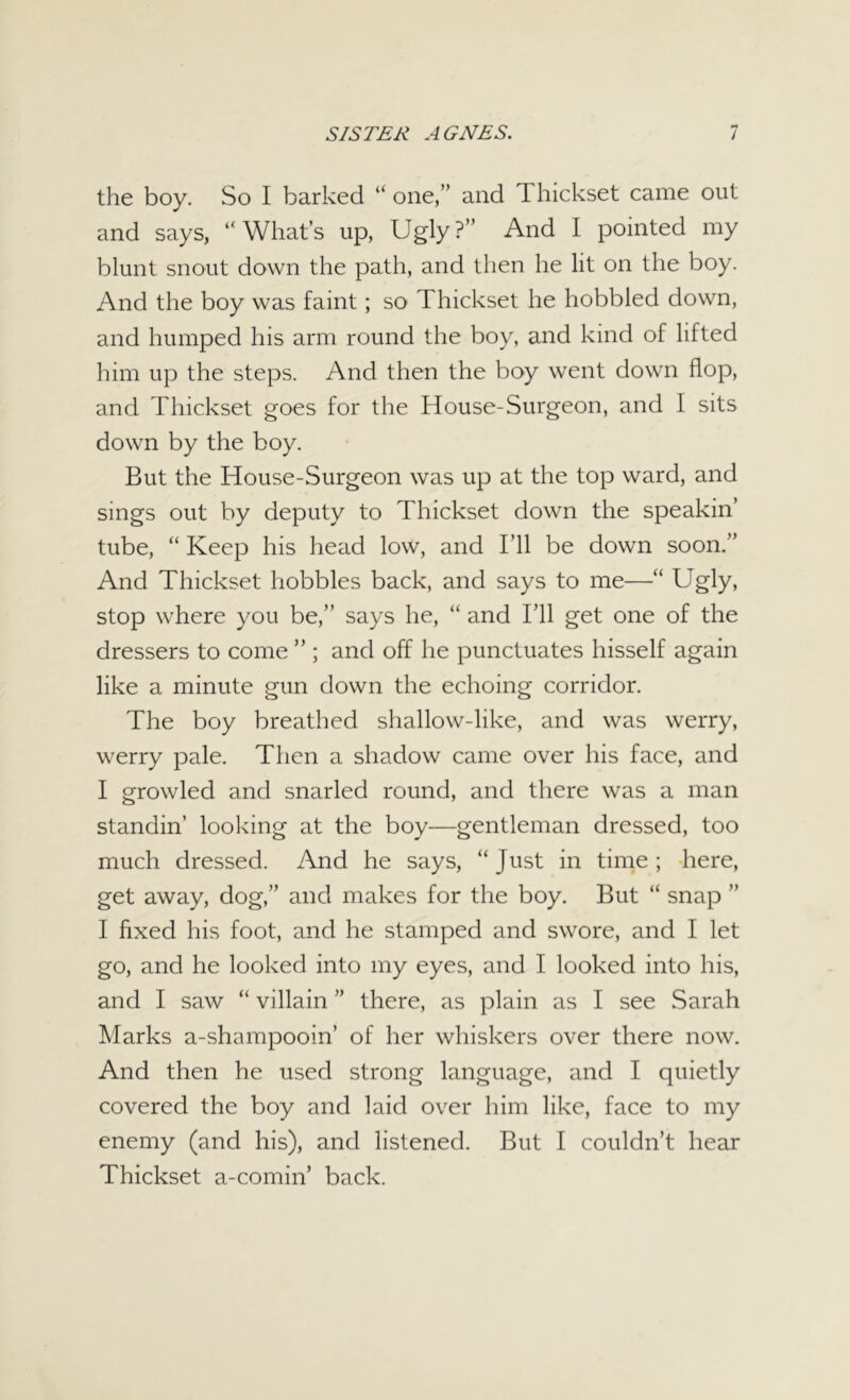 the boy. So I barked “ one,’’ and Thickset came out and says, “What’s up, Ugly?” And I pointed my blunt snout down the path, and then he lit on the boy. And the boy was faint; so Thickset he hobbled down, and humped his arm round the boy, and kind of lifted him up the steps. And then the boy went down flop, and Thickset goes for the House-Surgeon, and I sits down by the boy. But the House-Surgeon was up at the top ward, and sings out by deputy to Thickset down the speakin’ tube, “ Keep his head low, and I’ll be down soon.” And Thickset hobbles back, and says to me—“ Ugly, stop where you be,” says he, “ and I’ll get one of the dressers to come ” ; and off he punctuates hisself again like a minute gun down the echoing corridor. The boy breathed shallow-like, and was werry, werry pale. Then a shadow came over his face, and I growled and snarled round, and there was a man standin’ looking at the boy—gentleman dressed, too much dressed. And he says, “Just in time; here, get away, dog,” and makes for the boy. But “ snap ” I fixed his foot, and he stamped and swore, and I let go, and he looked into my eyes, and I looked into his, and I saw “ villain ” there, as plain as I see Sarah Marks a-shampooin’ of her whiskers over there now. And then he used strong language, and I quietly covered the boy and laid over him like, face to my enemy (and his), and listened. But I couldn’t hear Thickset a-comin’ back.