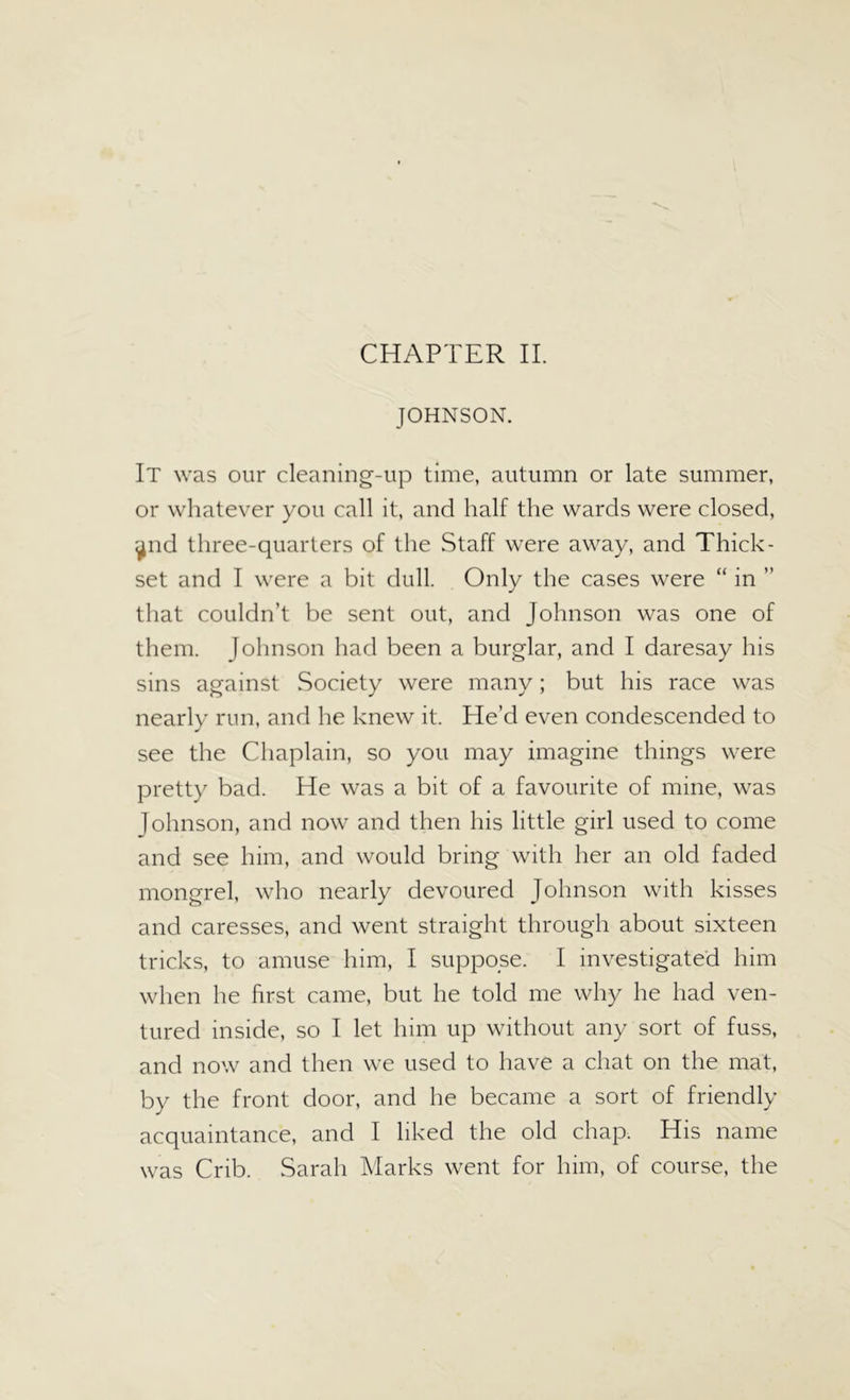CHAPTER II. JOHNSON. It was our cleaning-up time, autumn or late summer, or whatever you call it, and half the wards were closed, ^nd three-quarters of the Staff were away, and Thick- set and I were a bit dull. Only the cases were “ in ” that couldn’t be sent out, and Johnson was one of them. Johnson had been a burglar, and I daresay his sins against Society were many; but his race was nearly run, and he knew it. He’d even condescended to see the Chaplain, so you may imagine things were pretty bad. He was a bit of a favourite of mine, was Johnson, and now and then his little girl used to come and see him, and would bring with her an old faded mongrel, who nearly devoured Johnson with kisses and caresses, and went straight through about sixteen tricks, to amuse him, I suppose. I investigated him when he first came, but he told me why he had ven- tured inside, so I let him up without any sort of fuss, and now and then we used to have a chat on the mat, by the front door, and he became a sort of friendly acquaintance, and I liked the old chap. His name was Crib. Sarah Marks went for him, of course, the