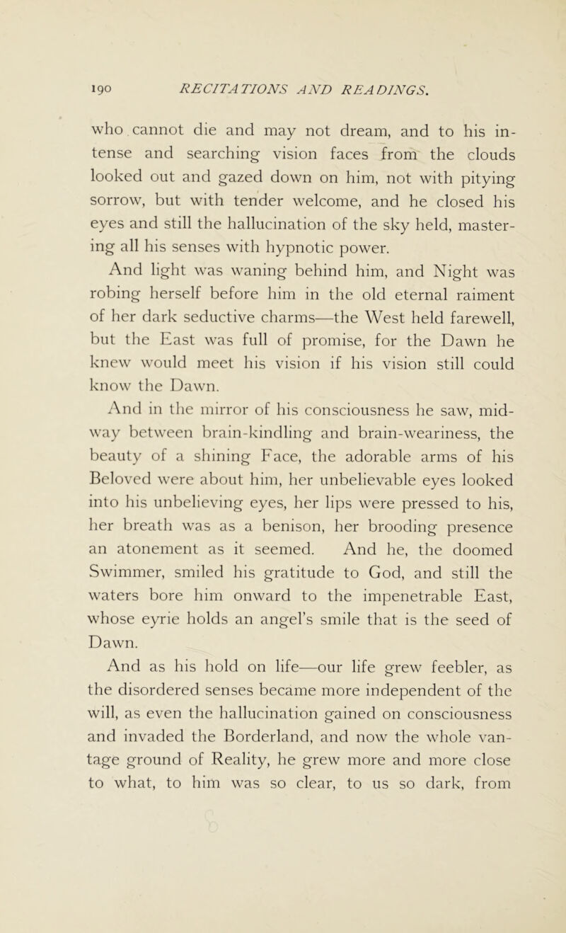 who cannot die and may not dream, and to his in- tense and searching vision faces from the clouds looked out and gazed down on him, not with pitying sorrow, but with tender welcome, and he closed his eyes and still the hallucination of the sky held, master- ing all his senses with hypnotic power. And light was waning behind him, and Night was robing herself before him in the old eternal raiment of her dark seductive charms—the West held farewell, but the East was full of promise, for the Dawn he knew would meet his vision if his vision still could know the Dawn. And in the mirror of his consciousness he saw, mid- way between brain-kindling and brain-weariness, the beauty of a shining Face, the adorable arms of his Beloved were about him, her unbelievable eyes looked into his unbelieving eyes, her lips were pressed to his, her breath was as a benison, her brooding presence an atonement as it seemed. And he, the doomed Swimmer, smiled his gratitude to God, and still the waters bore him onward to the impenetrable East, whose eyrie holds an angel’s smile that is the seed of Dawn. And as his hold on life—our life grew feebler, as the disordered senses became more independent of the will, as even the hallucination gained on consciousness and invaded the Borderland, and now the whole van- tage ground of Reality, he grew more and more close to what, to him was so clear, to us so dark, from