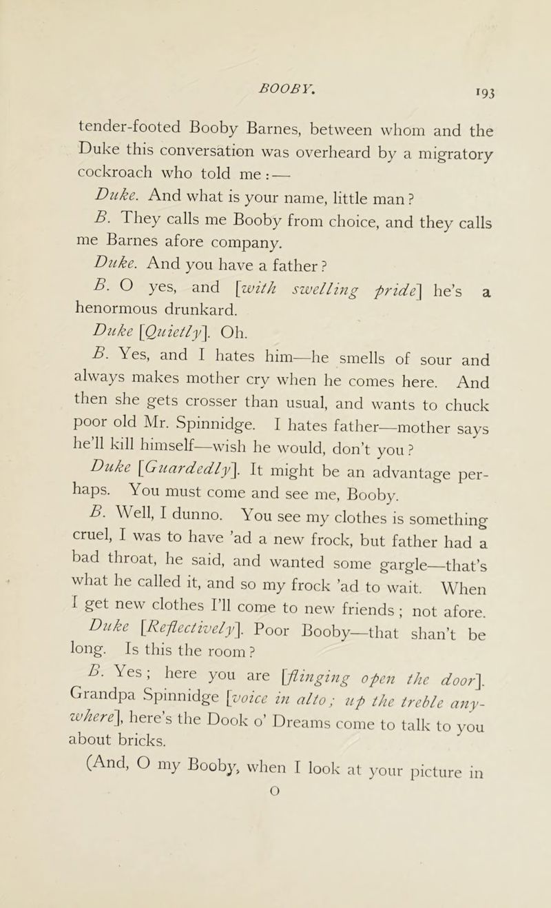 *93 tender-footed Booby Barnes, between whom and the Duke this conversation was overheard by a migratory cockroach who told me : — Duke. And what is your name, little man ? B. They calls me Booby from choice, and they calls me Barnes afore company. Duke. And you have a father ? B. O yes, and [with swelling pride] he’s a henormous drunkard. Duke [Quietly]. Oh. B. \ es, and I hates him—he smells of sour and always makes mother cry when he comes here. And then she gets crosser than usual, and wants to chuck poor old Mr. Spinnidge. I hates father—mother says he’ll kill himself—wish he would, don’t you ? Duke [Guardedly]. It might be an advantage per- haps. You must come and see me, Booby. B. \\ ell, I dun no. \ ou see my clothes is something cruel, I was to have ’ad a new frock, but father had a bad throat, he said, and wanted some gargle that’s what he called it, and so my frock ’ad to wait. When I get new clothes I’ll come to new friends ; not afore. Duke [Reflectively]. Poor Booby—that shan’t be long. Is this the room ? B. Yes; here you are [flinging open the door]. Grandpa Spinnidge [voice in alto; up the treble any- zvhere], here s the Dook o’ Dreams come to talk to you about bricks. (And, O my Booby, when I look at your picture in O