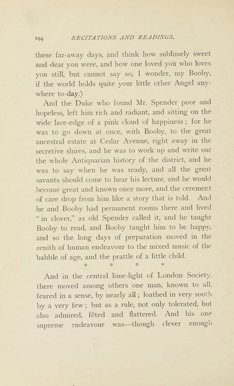 these far-away days, and think how sublimely sweet and dear you were, and how one loved you who loves you still, but cannot say so, I wonder, my Booby, if the world holds quite your little other Angel any- where to-day.) And the Duke who found Mr. Spender poor and hopeless, left him rich and radiant, and sitting on the wide lace-edge of a pink cloud of happiness ; for he was to go down at once, with Booby, to the great ancestral estate at Cedar Avenue, right away in the secretive shires, and he was to work up and write out the whole Antiquarian history of the district, and he was to say when he was ready, and all the great savants should come to hear his lecture, and he would become great and known once more, and the cerement of care drop from him like a story that is told. And he and Booby had permanent rooms there and lived “ in clover,” as old Spender called it, and he taught Booby to read, and Booby taught him to be happy, and so the long days of preparation moved in the zenith of human endeavour to the mixed music of the babble of age, and the prattle of a little child. # * * * And in the central lime-light of London Society, there moved among others one man, known to all, feared in a sense, by nearly all; loathed in very sooth by a very few ; but as a rule, not only tolerated, but also admired, feted and flattered. And his one supreme endeavour was—though clever enough