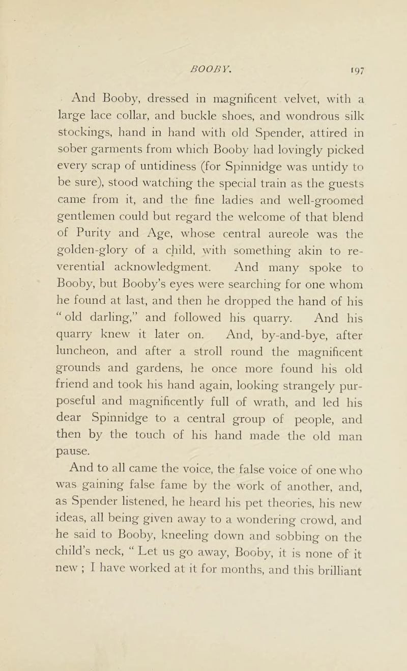 ‘97 And Booby, dressed in magnificent velvet, with a large lace collar, and buckle shoes, and wondrous silk stockings, hand in hand with old Spender, attired in sober garments from which Booby had lovingly picked every scrap of untidiness (for Spinnidge was untidy to be sure), stood watching the special train as the guests came from it, and the fine ladies and well-groomed gentlemen could but regard the welcome of that blend of Purity and Age, whose central aureole was the golden-glory of a child, with something akin to re- verential acknowledgment. And many spoke to Booby, but Booby’s eyes were searching for one whom he found at last, and then he dropped the hand of his “ old darling,” and followed his quarry. And his quarry knew it later on. And, by-and-bye, after luncheon, and after a stroll round the magnificent grounds and gardens, he once more found his old friend and took his hand again, looking strangely pur- poseful and magnificently full of wrath, and led his dear Spinnidge to a central group of people, and then by the touch of his hand made the old man pause. And to all came the voice, the false voice of one who was gaining false fame by the work of another, and, as Spender listened, he heard his pet theories, his new ideas, all being given away to a wondering crowd, and he said to Booby, kneeling down and sobbing on the child s neck, Let us go away, Booby, it is none of it new ; I have worked at it for months, and this brilliant